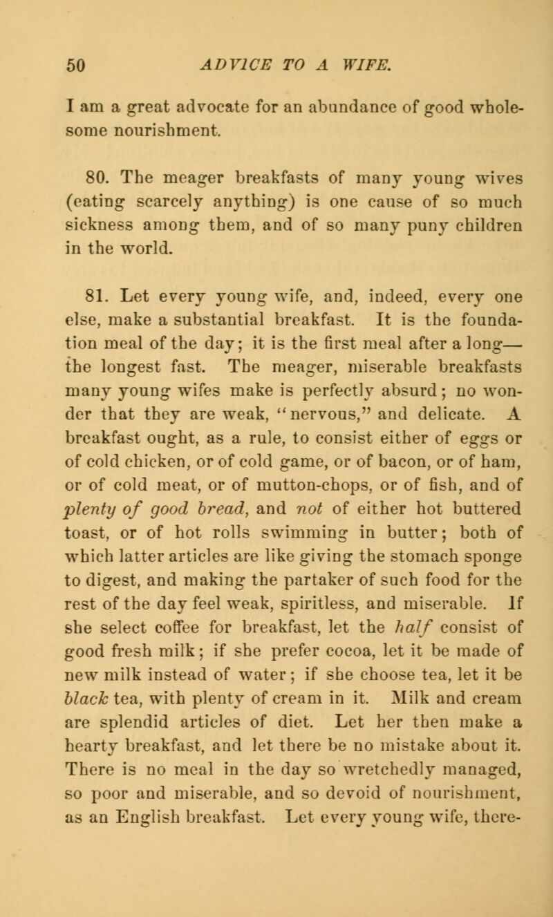 I am a great advocate for an abundance of good whole- some nourishment. 80. The meager breakfasts of many young wives (eating scarcely anything) is one cause of so much sickness among them, and of so many puny children in the world. 81. Let every young wife, and, indeed, every one else, make a substantial breakfast. It is the founda- tion meal of the day; it is the first meal after a long— the longest fast. The meager, miserable breakfasts many young wifes make is perfectly absurd; no won- der that they are weak, nervous, and delicate. A breakfast ought, as a rule, to consist either of eggs or of cold chicken, or of cold game, or of bacon, or of ham, or of cold meat, or of mutton-chops, or of fish, and of plenty of good bread, and not of either hot buttered toast, or of hot rolls swimming in butter; both of which latter articles are like giving the stomach sponge to digest, and making the partaker of such food for the rest of the day feel weak, spiritless, and miserable. If she select coffee for breakfast, let the half consist of good fresh milk; if she prefer cocoa, let it be made of new milk instead of water; if she choose tea, let it be black tea, with plenty of cream in it. Milk and cream are splendid articles of diet. Let her then make a hearty breakfast, and let there be no mistake about it. There is no meal in the day so wretchedly managed, so poor and miserable, and so devoid of nourishment, as an English breakfast. Let every young wife, there-