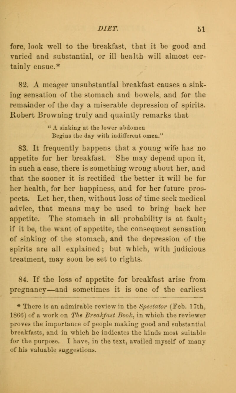 fore, look well to the breakfast, that it be good and varied and substantial, or ill health will almost cer- tainly ensue.* 82. A meager unsubstantial breakfast causes a sink- ing sensation of the stomach and bowels, and for the remainder of the day a miserable depression of spirits. Robert Browning truly and quaintly remarks that  A sinking at the lower abdomen Begins the day with indifferent omen. 83. It frequently happens that a young wife has no appetite for her breakfast. She may depend upon it, in such a case, there is something wrong about her, and that the sooner it is rectified the better it will be for her health, for her happiness, and for her future pros- pects. Let her, then, without loss of time seek medical advice, that means may be used to bring back her appetite. The stomach in all probability is at fault; if it be, the want of appetite, the consequent sensation of sinking of the stomach, and the depression of the spirits are all explained; but which, with judicious treatment, may soon be set to rights. 84. If the loss of appetite for breakfast arise from pregnancy—and sometimes it is one of the earliest * There is an admirable review in the Spectator (Feb. 17th. 1866) of a work on The Breakfast Booh, in which the reviewer proves the importance of people making good and substantial breakfasts, and in which he indicates the kinds most suitable for the purpose. I have, in the text, availed myself of many of his valuable suggestions.