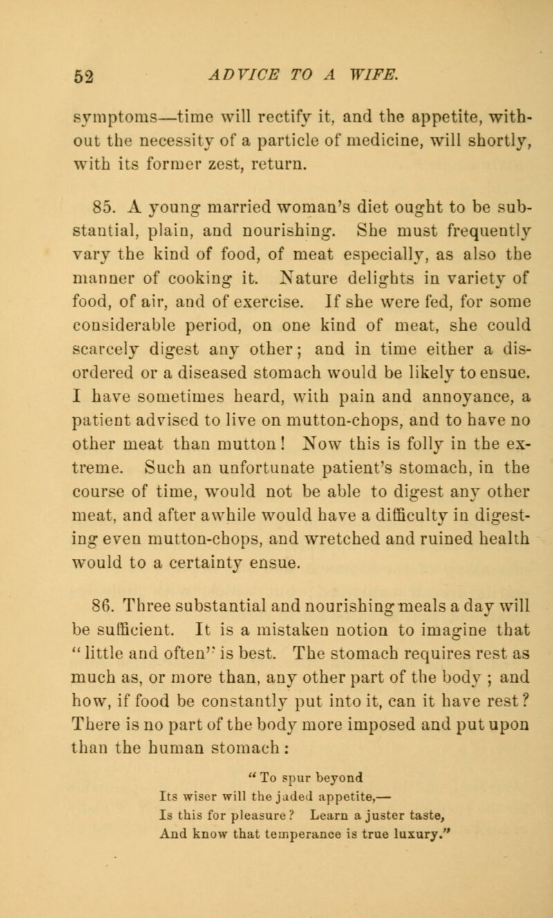 symptoms—time will rectify it, and the appetite, with- out the necessity of a particle of medicine, will shortly, with its former zest, return. 85. A young married woman's diet ought to be sub- stantial, plain, and nourishing. She must frequently vary the kind of food, of meat especially, as also the manner of cooking it. Nature delights in variety of food, of air, and of exercise. If she were fed, for some considerable period, on one kind of meat, she could scarcely digest any other; and in time either a dis- ordered or a diseased stomach would be likely to ensue. I have sometimes heard, with pain and annoyance, a patient advised to live on mutton-chops, and to have no other meat than mutton! Now this is folly in the ex- treme. Such an unfortunate patient's stomach, in the course of time, would not be able to digest any other meat, and after awhile would have a difficulty in digest- ing even mutton-chops, and wretched and ruined health would to a certainty ensue. 86. Three substantial and nourishing meals a day will be sufficient. It is a mistaken notion to imagine that  little and often is best. The stomach requires rest as much as, or more than, any other part of the body ; and how, if food be constantly put into it, can it have rest? There is no part of the body more imposed and put upon than the human stomach : To spur beyond Its wiser will the jaded appetite,— Is this for pleasure? Learn a juster taste, And know that temperance is true luxury/'