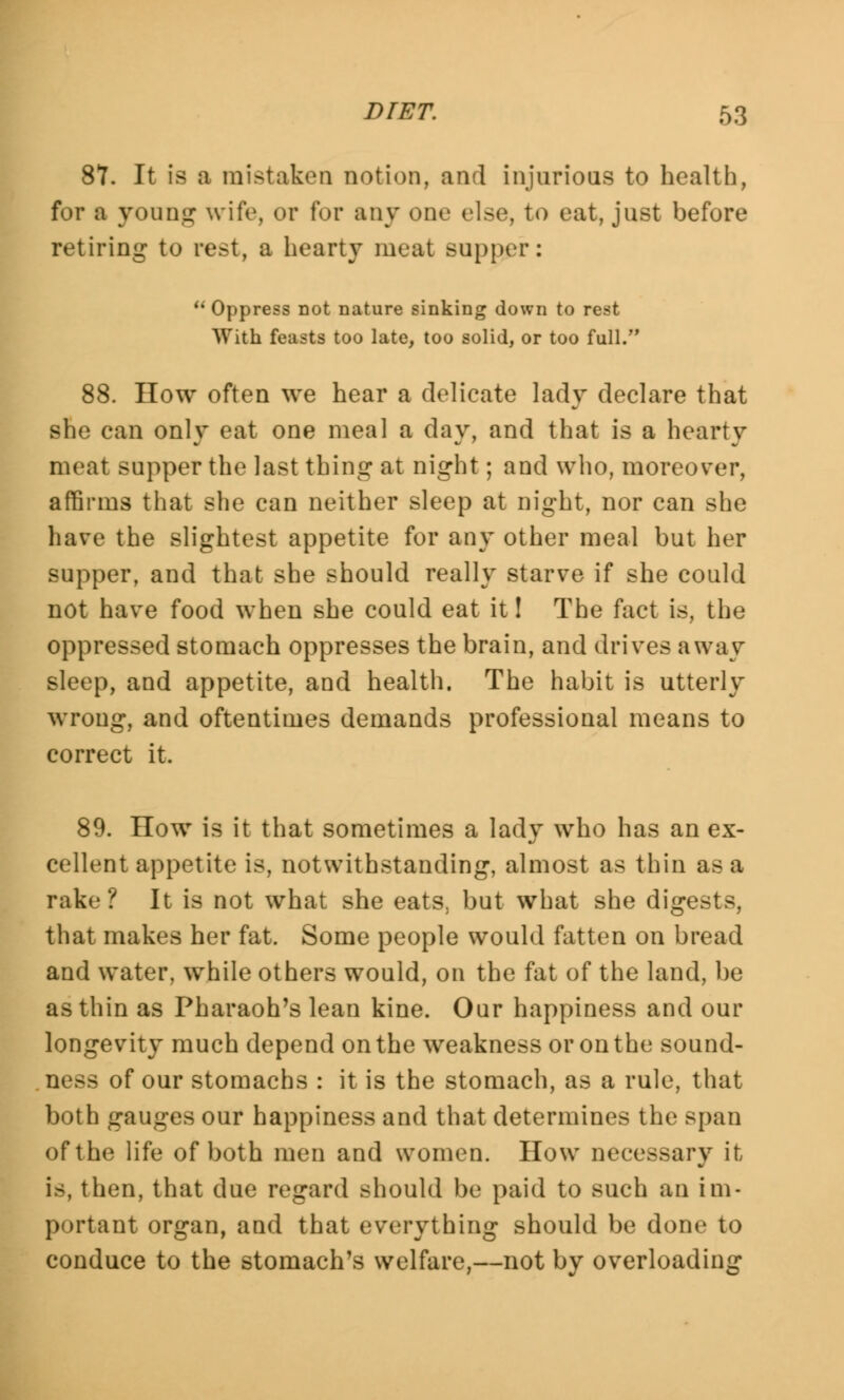 87. It is a mistaken notion, and injurious to health, for a young wife, or for any one else, to eat, just before retiring to rest, a hearty meat supper:  Oppress not nature sinking down to rest With feasts too late, too solid, or too full. 88. How often we hear a delicate lady declare that she can only eat one meal a day, and that is a hearty meat supper the last thing at night; and who, moreover, affirms that she can neither sleep at night, nor can she have the slightest appetite for any other meal but her supper, and that she should really starve if she could not have food when she could eat it! The fact is, the oppressed stomach oppresses the brain, and drives away sleep, and appetite, and health. The habit is utterly wrong, and oftentimes demands professional means to correct it. 89. How is it that sometimes a lady who has an ex- cellent appetite is, notwithstanding, almost as thin as a rake? It is not what she eats, but what she digests, that makes her fat. Some people would fatten on bread and water, while others would, on the fat of the land, be as thin as Pharaoh's lean kine. Our happiness and our longevity much depend on the weakness or on the sound- ness of our stomachs : it is the stomach, as a rule, that both gauges our happiness and that determines the span of the life of both men and women. How necessary it is, then, that due regard should be paid to such an im- portant organ, and that everything should be done to conduce to the stomach's welfare,—not by overloading
