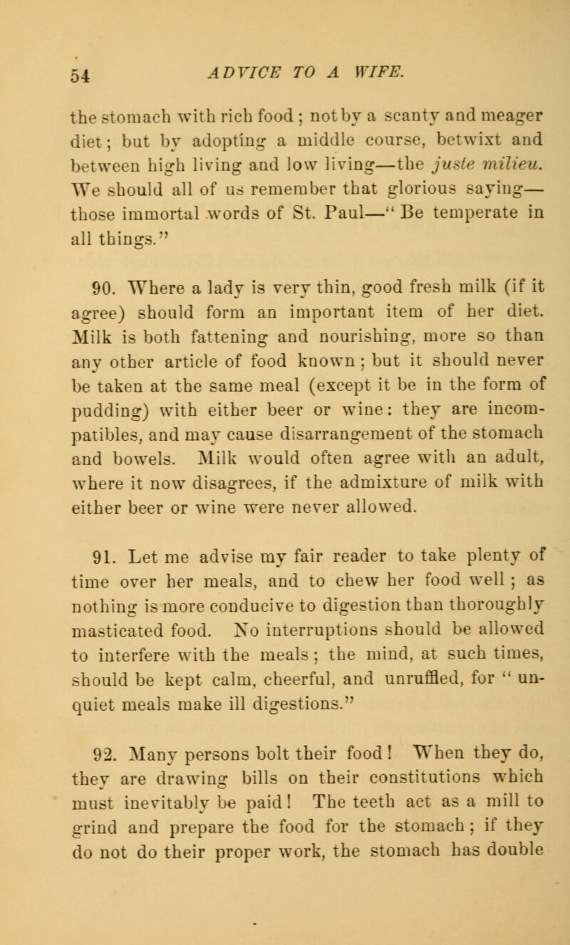 the Btomach with rich food ; not by a scanty and meager diet; but by adopting a middle course, betwixt and between high living and low living—the juste milieu. We should all of us remember that glorious saying— those immortal words of St. Paul—M Be temperate in all things. 90. Where a lady is very thin, good fresh milk (if it agree) should form an important item of her diet. Milk is both fattening and nourishing, more so than any other article of food known ; but it should never be taken at the same meal (except it be in the form of pudding) with either beer or wine: they are incom- patibles, and may cause disarrangement of the stomach and bowels. Milk would often agree with an adult, where it now disagrees, if the admixture of milk with either beer or wine were never allowed. 91. Let me advise my fair reader to take plenty of time over her meals, and to chew her food well ; as nothing is more conducive to digestion than thoroughly masticated food. No interruptions should be allowed to interfere with the meals ; the mind, at such times, should be kept calm, cheerful, and unruffled, for k' un- quiet meals make ill digestions. 92. Many persons bolt their food ! When they do, they are drawing bills on their constitutions which must inevitably be paid! The teeth act as a mill to grind and prepare the food for the stomach ; if they do not do their proper work, the stomach has double