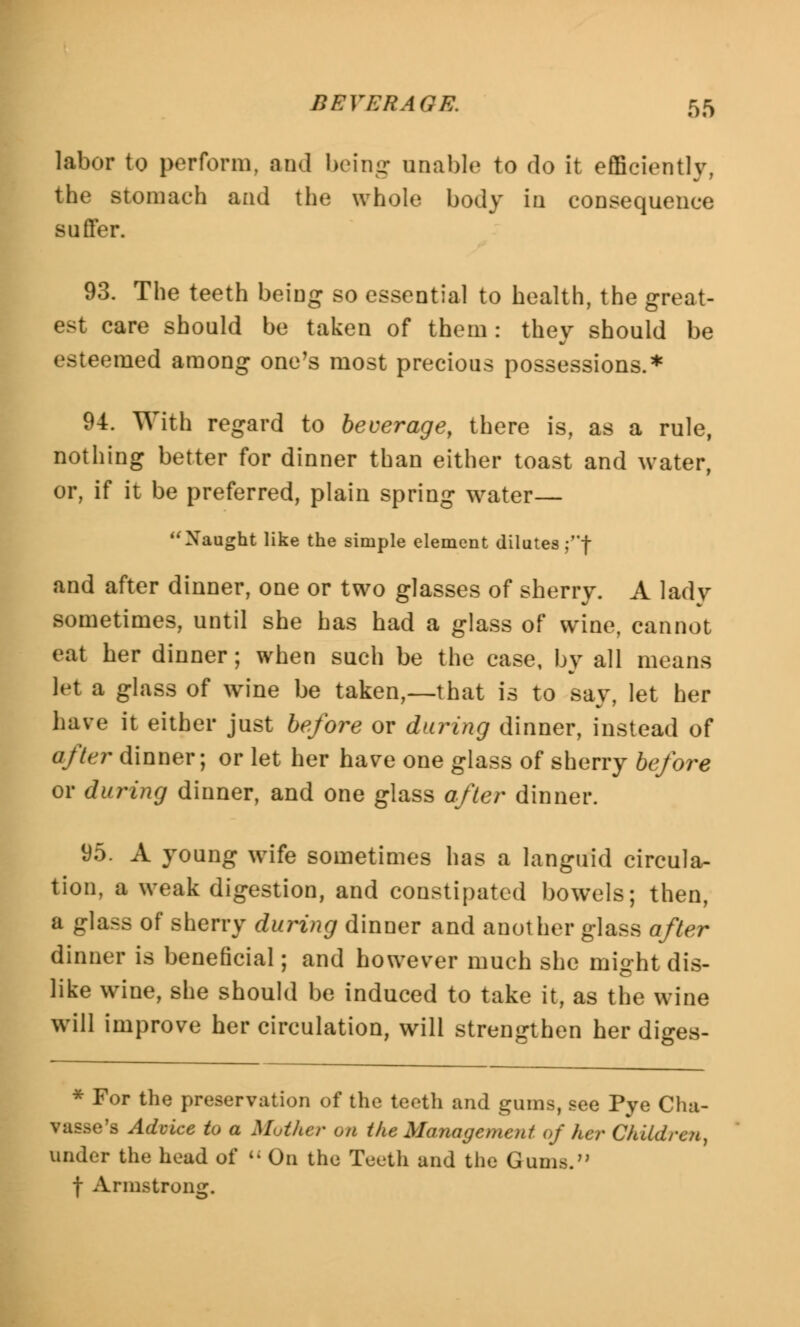 labor to perform, and being unable to do it efficiently, the stomach and the whole body in consequence suffer. 93. The teeth being so essential to health, the great- est care should be taken of them: they should be esteemed among one's most precious possessions.* 94. With regard to beverage, there is, as a rule, nothing better for dinner than either toast and water, or, if it be preferred, plain spring water— Naught like the simple element dilutes ;f and after dinner, one or two glasses of sherry. A lady sometimes, until she has had a glass of wine, cannot eat her dinner; when such be the case, by all means let a glass of wine be taken,—that is to say, let her have it either just before or during dinner, instead of after dinner; or let her hare one glass of sherry before or during dinner, and one glass after dinner. 95. A young wife sometimes has a languid circula- tion, a weak digestion, and constipated bowels; then, a glass of sherry during dinner and another glass after dinner is beneficial; and however much she might dis- like wine, she should be induced to take it, as the wine will improve her circulation, will strengthen her diges- * For the preservation of the teeth and gums, see Pye Cha- vasse's Advice to a Mother on the Management of her Children, under the head of  On the Teeth and the Gums. f Armstrong.