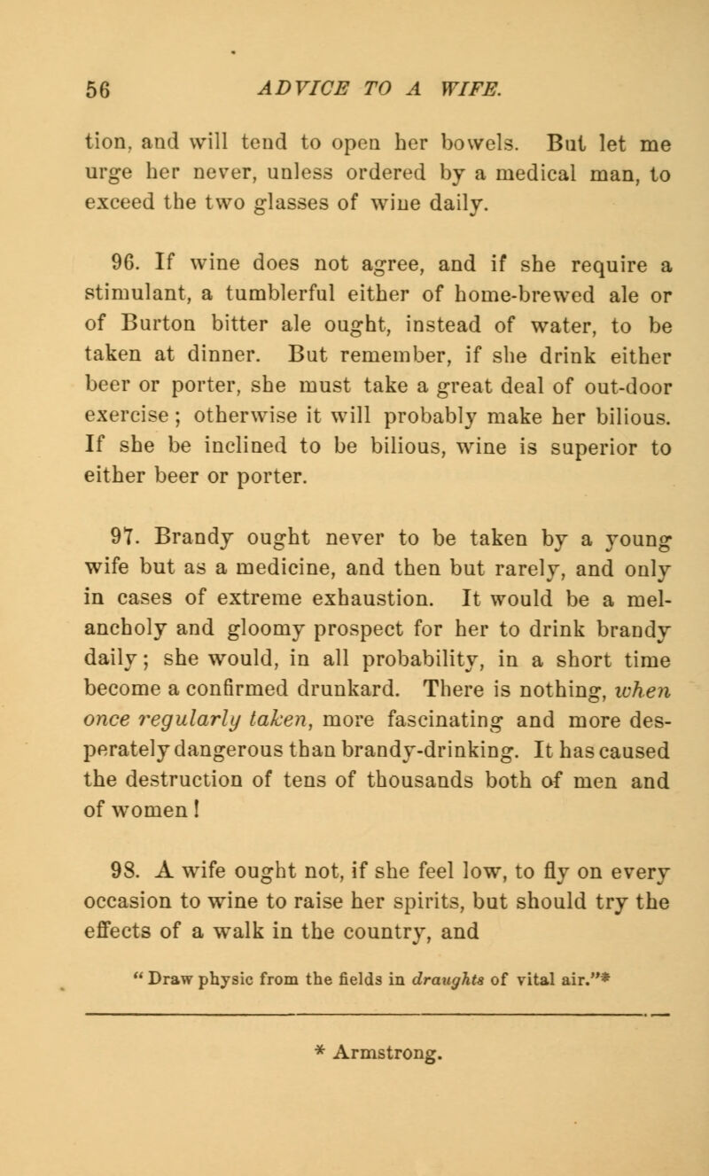 tion, and will tend to open her bowels. Bill let me urge her never, unless ordered by a medical man, to exceed the two glasses of wine daily. 96. If wine does not agree, and if she require a stimulant, a tumblerful either of home-brewed ale or of Burton bitter ale ought, instead of water, to be taken at dinner. But remember, if she drink either beer or porter, she must take a great deal of out-door exercise; otherwise it will probably make her bilious. If she be inclined to be bilious, wine is superior to either beer or porter. 97. Brandy ought never to be taken by a young wife but as a medicine, and then but rarely, and only in cases of extreme exhaustion. It would be a mel- ancholy and gloomy prospect for her to drink brandy daily; she would, in all probability, in a short time become a confirmed drunkard. There is nothing, when once regularly taken, more fascinating and more des- perately dangerous than brandy-drinking. It has caused the destruction of tens of thousands both of men and of women! 98. A wife ought not, if she feel low, to fly on every occasion to wine to raise her spirits, but should try the effects of a walk in the country, and  Draw physic from the fields in draughts of vital air.*