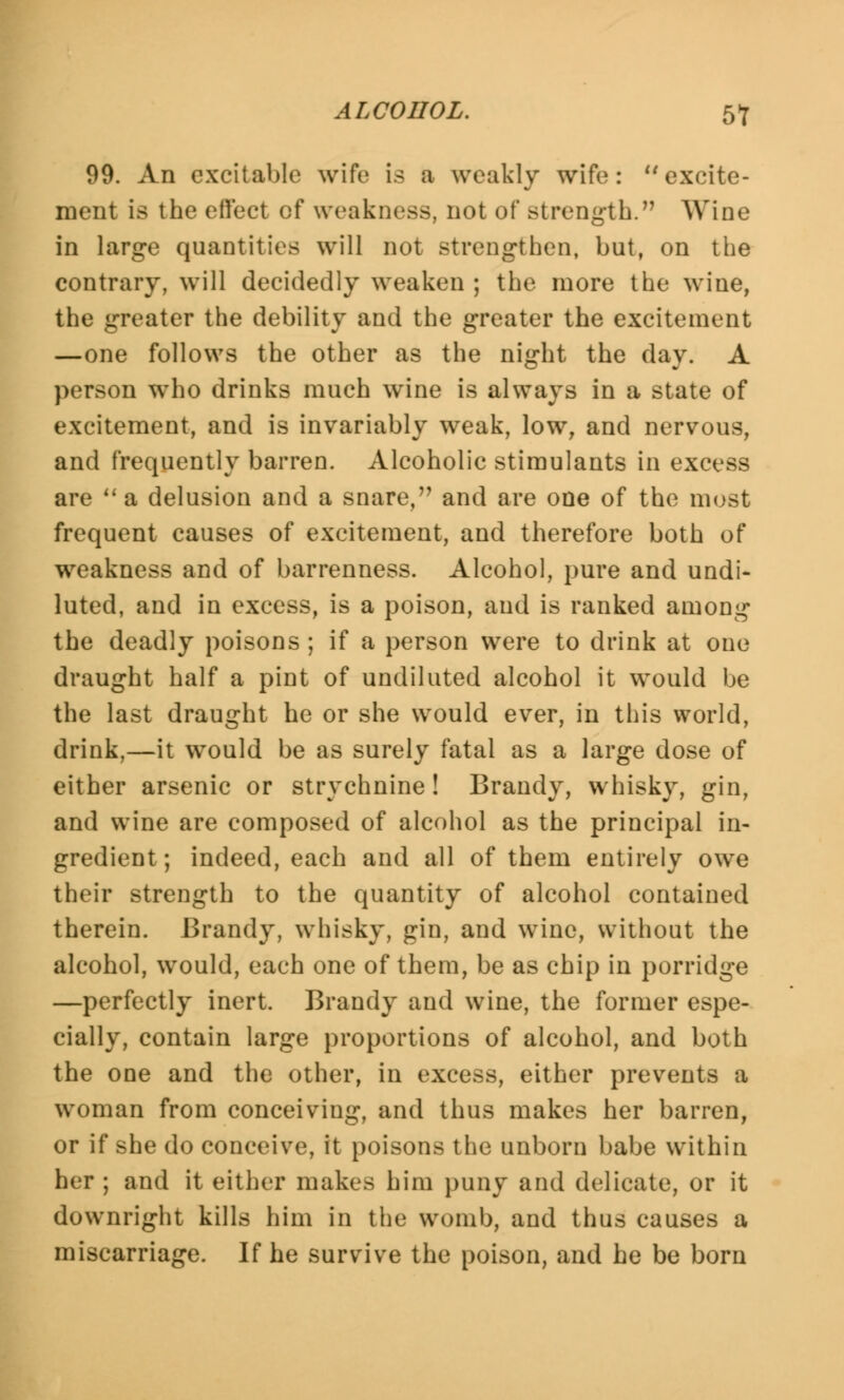 ALCOHOL. 5f 99. An excitable wife is a weakly wife: excite- ment is the effect cf weakness, not of Btrength. Wine in large quantities will not strengthen, but, on the contrary, will decidedly weaken ; the more the wine, the greater the debility and the greater the excitement —one follows the other as the night the day. A person who drinks much wine is always in a state of excitement, and is invariably weak, low, and nervous, and frequently barren. Alcoholic stimulants in excess are a delusion and a snare, and are one of the most frequent causes of excitement, and therefore both of weakness and of barrenness. Alcohol, pure and undi- luted, and in excess, is a poison, and is ranked among the deadly poisons ; if a person were to drink at one draught half a pint of undiluted alcohol it would be the last draught he or she would ever, in this world, drink,—it would be as surely fatal as a large dose of either arsenic or strychnine! Brandy, whisky, gin, and wine are composed of alcohol as the principal in- gredient; indeed, each and all of them entirely owe their strength to the quantity of alcohol contained therein. Brandy, whisky, gin, and wine, without the alcohol, would, each one of them, be as chip in porridge —perfectly inert. Brandy and wine, the former espe- cially, contain large proportions of alcohol, and both the one and the other, in excess, either prevents a woman from conceiving, and thus makes her barren, or if she do conceive, it poisons the unborn babe within her ; and it either makes him puny and delicate, or it downright kills him in the womb, and thus causes a miscarriage. If he survive the poison, and he be born