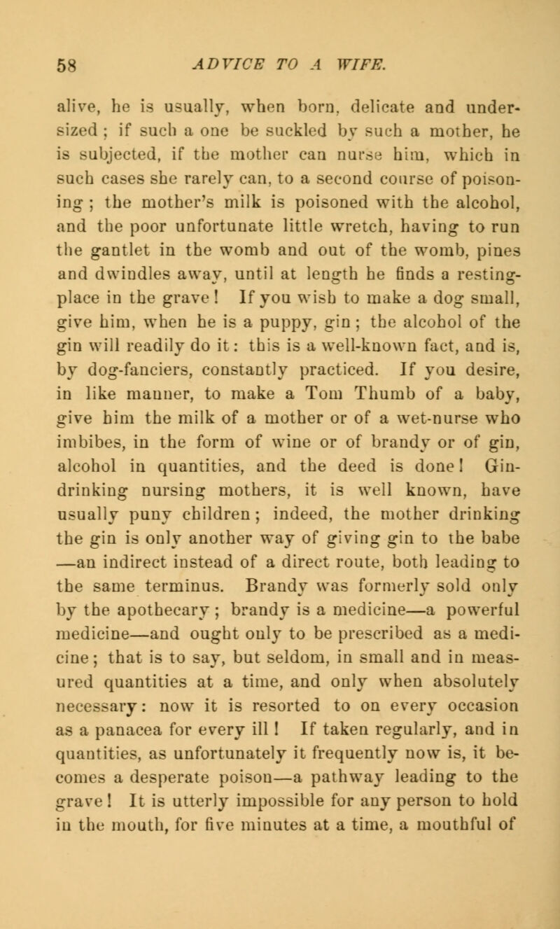 alive, he is usually, when bom. delicate and under- sized ; if such a one be suckled by such a mother, he is subjected, if the mother can nurse him, which in such cases she rarely can. to a second course of poison- ing ; the mother's milk is poisoned with the alcohol, and the poor unfortunate little wretch, having to run the gantlet in the womb and out of the womb, pines and dwindles away, until at length he finds a resting- place in the grave ! If you wish to make a dog small, give him, when he is a puppy, gin ; the alcohol of the gin will readily do it: this is a well-known fact, and is, by dog-fanciers, constantly practiced. If you desire, in like manner, to make a Tom Thumb of a baby, give him the milk of a mother or of a wet-nurse who imbibes, in the form of wine or of brandy or of gin, alcohol in quantities, and the deed is done! Gin- drinking nursing mothers, it is well known, have usually puny children; indeed, the mother drinking the gin is only another way of giving gin to the babe —an indirect instead of a direct route, both leading to the same terminus. Brandy was formerly sold only by the apothecary ; brandy is a medicine—a powerful medicine—and ought only to be prescribed as a medi- cine ; that is to say, but seldom, in small and in meas- ured quantities at a time, and only when absolutely necessary: now it is resorted to on every occasion as a panacea for every ill! If taken regularly, and in quantities, as unfortunately it frequently now is, it be- comes a desperate poison—a pathway leading to the grave ! It is utterly impossible for any person to hold in the mouth, for five minutes at a time, a mouthful of