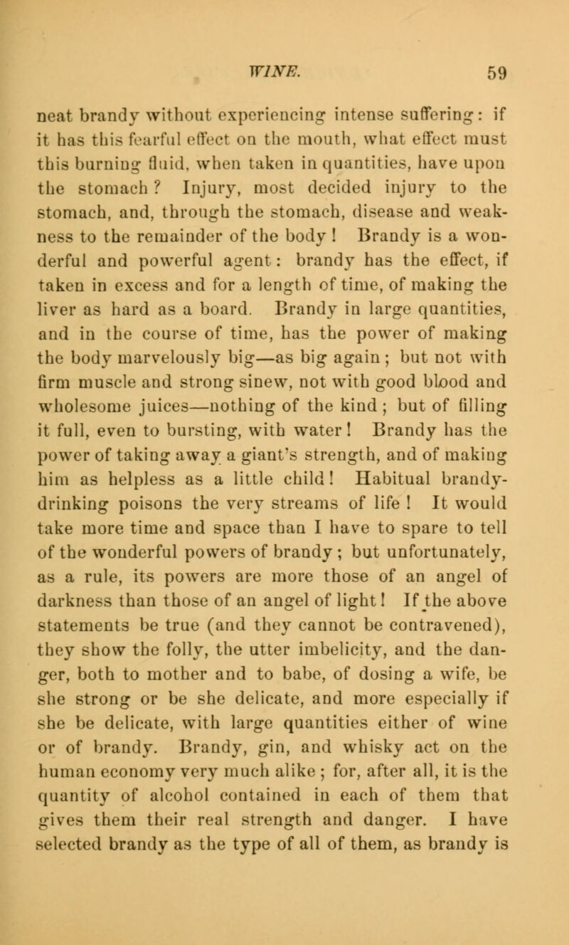 neat brandy without experiencing intense suffering: if it bas this fearful effect on the mouth, what effect must this burning fluid, when taken in quantities, have upon the stomach ? Injury, most decided injury to the stomach, and, through the stomach, disease and weak- ness to the remainder of the body ! Brandy is a won- derful and powerful agent: brandy has the effect, if taken in excess and for a length of time, of making the liver as hard as a board. Brandy in large quantities, and in the course of time, has the power of making the body marvelously big—as big again ; but not with firm muscle and strong sinew, not with good blood and wholesome juices—nothing of the kind ; but of filling it full, even to bursting, with water! Brandy has the power of taking away a giant's strength, and of making him as helpless as a little child! Habitual brandy- drinking poisons the very streams of life ! It would take more time and space than I have to spare to tell of the wonderful powers of brandy ; but unfortunately, as a rule, its powers are more those of an angel of darkness than those of an angel of light! If the above statements be true (and they cannot be contravened), they show the folly, the utter imbelicity, and the dan- ger, both to mother and to babe, of dosing a wife, be she strong or be she delicate, and more especially if she be delicate, with large quantities either of wine or of brandy. Brandy, gin, and whisky act on the human economy very much alike ; for, after all, it is the quantity of alcohol contained in each of them that gives them their real strength and danger. I have selected brandy as the type of all of them, as brandy is