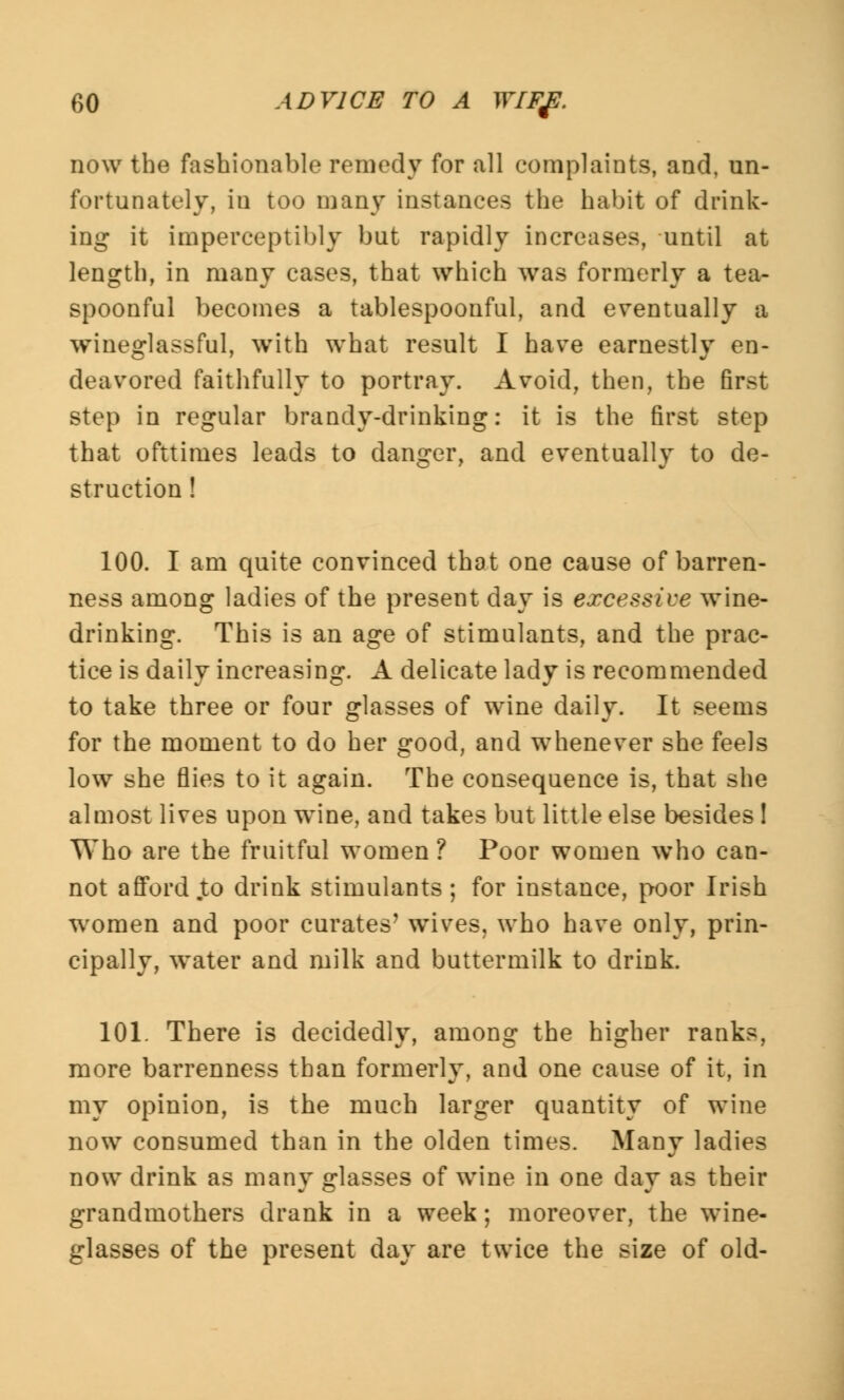 now the fashionable remedy for all complaints, and, un- fortunately, in too many instances the habit of drink- ing it imperceptibly but rapidly increases, until at length, in many cases, that which was formerly a tea- spoonful becomes a tablespoonful, and eventually a wineglassful, with what result I have earnestly en- deavored faithfully to portray. Avoid, then, the first step in regular brandy-drinking: it is the first step that ofttimes leads to danger, and eventually to de- struction ! 100. I am quite convinced that one cause of barren- ness among ladies of the present day is excessive wine- drinking. This is an age of stimulants, and the prac- tice is daily increasing. A delicate lady is recommended to take three or four glasses of wine daily. It seems for the moment to do her good, and whenever she feels low she flies to it again. The consequence is, that she almost lives upon wine, and takes but little else besides I Who are the fruitful women ? Poor women who can- not afford to drink stimulants; for instance, poor Irish woraea and poor curates' wives, who have only, prin- cipally, water and milk and buttermilk to drink. 101. There is decidedly, among the higher ranks, more barrenness than formerly, and one cause of it, in my opinion, is the much larger quantity of wine now consumed than in the olden times. Many ladies now drink as many glasses of wine in one day as their grandmothers drank in a week; moreover, the wine- glasses of the present day are twice the size of old-