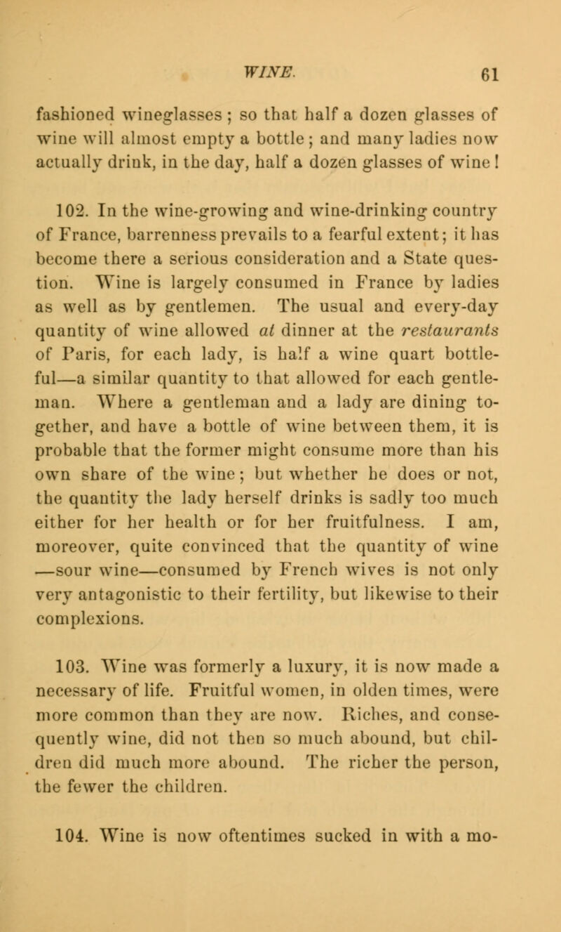 fashioned wineglasses ; so that half a dozen glasses of wine will almost empty a bottle; and many ladies now actually drink, in the day, half a dozen glasses of wine ! 102. In the wine-growing and wine-drinking country of France, barrenness prevails to a fearful extent; it has become there a serious consideration and a State ques- tion. Wine is largely consumed in France by ladies as well as by gentlemen. The usual and every-day quantity of wine allowed at dinner at the restaurants of Paris, for each lady, is half a wine quart bottle- ful—a similar quantity to that allowed for each gentle- man. Where a gentleman and a lady are dining to- gether, and have a bottle of wine between them, it is probable that the former might consume more than his own share of the wine; but whether he does or not, the quantity the lady herself drinks is sadly too much either for her health or for her fruitfulness. I am, moreover, quite convinced that the quantity of wine —sour wine—consumed by French wives is not only very antagonistic to their fertility, but likewise to their complexions. 103. Wine was formerly a luxury, it is now made a necessary of life. Fruitful women, in olden times, were more common than they are now. Riches, and conse- quently wine, did not then so much abound, but chil- dren did much more abound. The richer the person, the fewer the children. 104. Wine is now oftentimes sucked in with a mo-