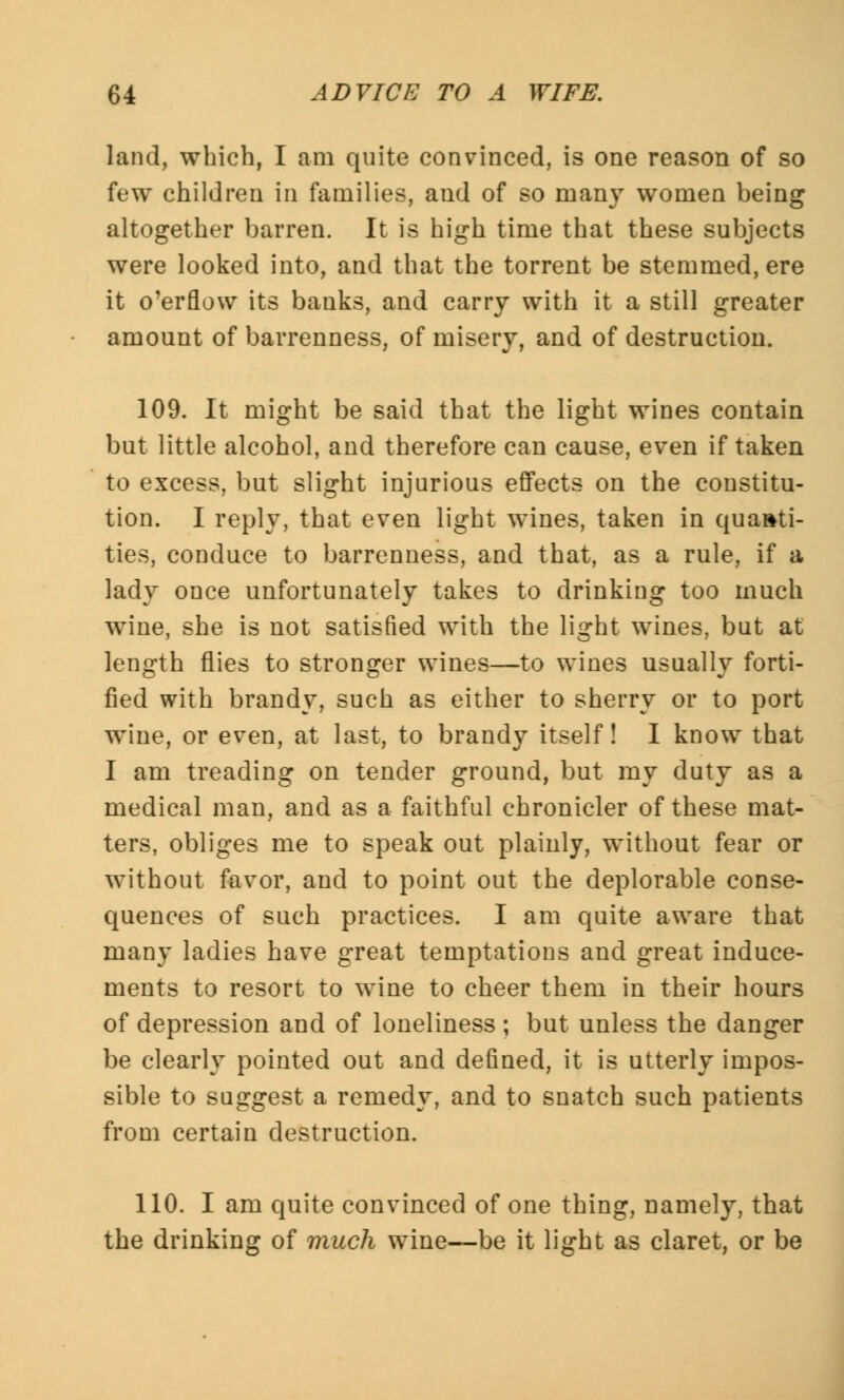 land, which, I am quite convinced, is one reason of so few children in families, and of so many women being altogether barren. It is high time that these subjects were looked into, and that the torrent be stemmed, ere it overflow its banks, and carry with it a still greater amount of barrenness, of misery, and of destruction. 109. It might be said that the light wines contain but little alcohol, and therefore can cause, even if taken to excess, but slight injurious effects on the constitu- tion. I reply, that even light wines, taken in quanti- ties, conduce to barrenness, and that, as a rule, if a lady once unfortunately takes to drinking too much wine, she is not satisfied with the light wines, but at length flies to stronger wines—to wines usually forti- fied with brandy, such as either to sherry or to port wine, or even, at last, to brandy itself! I know that I am treading on tender ground, but my duty as a medical man, and as a faithful chronicler of these mat- ters, obliges me to speak out plainly, without fear or without favor, and to point out the deplorable conse- quences of such practices. I am quite aware that many ladies have great temptations and great induce- ments to resort to wine to cheer them in their hours of depression and of loneliness ; but unless the danger be clearly pointed out and defined, it is utterly impos- sible to suggest a remedy, and to snatch such patients from certain destruction. 110. I am quite convinced of one thing, namely, that the drinking of much wine—be it light as claret, or be