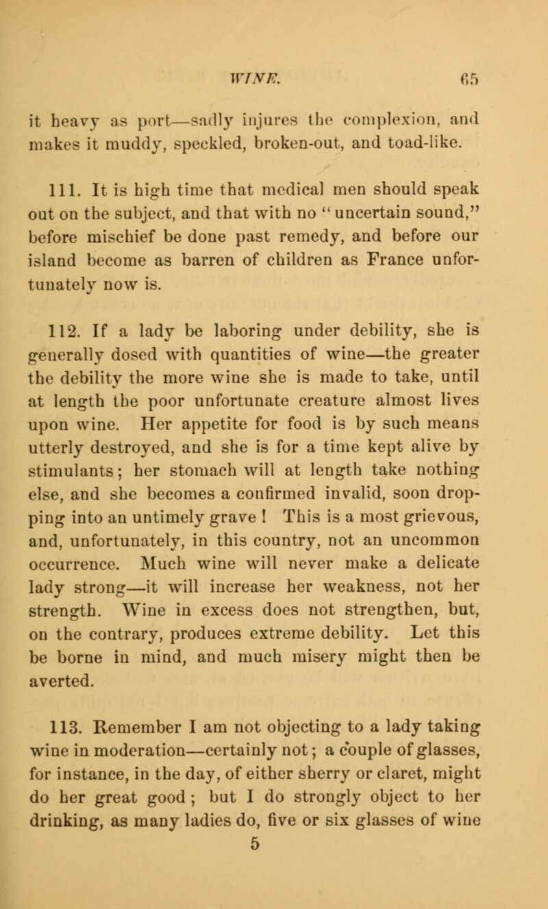 it heavy as port—sadly injures the complexion, and makes it muddy, speckled, broken-out, and toad-like. 111. It is high time that medical men should speak out on the subject, and that with no uncertain sound, before mischief be done past remedy, and before our island become as barren of children as France unfor- tunately now is. 112. If a lady be laboring under debility, she is generally dosed with quantities of wine—the greater the debility the more wine she is made to take, until at length the poor unfortunate creature almost lives upon wine. Her appetite for food is by such means utterly destroyed, and she is for a time kept alive by stimulants; her stomach will at length take nothing else, and she becomes a confirmed invalid, soon drop- ping into an untimely grave ! This is a most grievous, and, unfortunately, in this country, not an uncommon occurrence. Much wine will never make a delicate lady strong—it will increase her weakness, not her strength. Wine in excess does not strengthen, but, on the contrary, produces extreme debility. Let this be borne in mind, and much misery might then be averted. 113. Remember I am not objecting to a lady taking wine in moderation—certainly not; a couple of glasses, for instance, in the day, of either sherry or claret, might do her great good ; but I do strongly object to her drinking, as many ladies do, five or six glasses of wine 5
