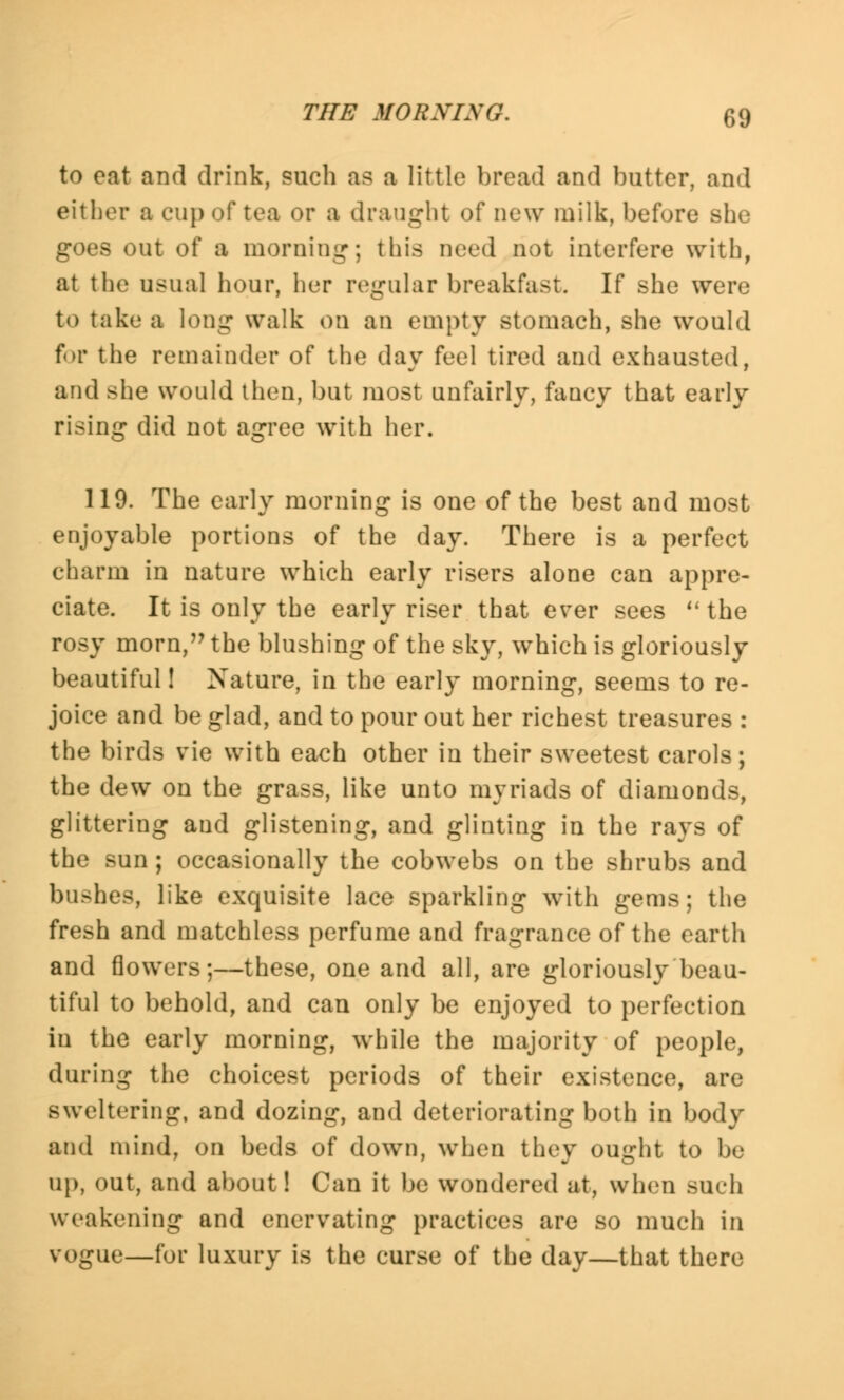 to eat and drink, such as a little bread and butter, and either a cup of tea or a draught of new milk, before she goes out of a morning; this need not interfere with, at the usual hour, her regular breakfast. If she were to take a long walk on an empty stomach, she would for the remainder of the day feel tired and exhausted, and she would then, but most unfairly, faucy that early rising did not agree with her. 119. The early morning is one of the best and most enjoyable portions of the day. There is a perfect charm in nature which early risers alone can appre- ciate. It is only the early riser that ever sees  the rosy mom, the blushing of the sky, which is gloriously beautiful! Nature, in the early morning, seems to re- joice and be glad, and to pour out her richest treasures : the birds vie with each other in their sweetest carols; the dew on the grass, like unto myriads of diamonds, glittering and glistening, and glinting in the rays of the sun; occasionally the cobwebs on the shrubs and bushes, like exquisite lace sparkling with gems; the fresh and matchless perfume and fragrance of the earth and flowers;—these, one and all, are gloriously beau- tiful to behold, and can only be enjoyed to perfection in the early morning, while the majority of people, during the choicest periods of their existence, are sweltering, and dozing, and deteriorating both in body and mind, on beds of down, when they ought to be up, out, and about! Can it be wondered at, when such weakening and enervating practices are so much in vogue—for luxury is the curse of the day—that there