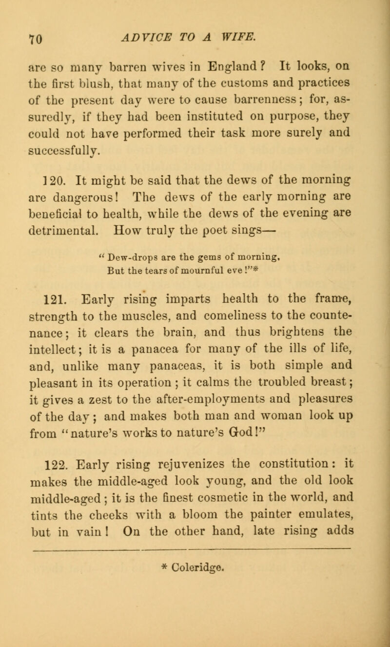 are so many barren wives in England ? It looks, on the first blush, that many of the customs and practices of the present day were to cause barrenness; for, as- suredly, if they had been instituted on purpose, they could not have performed their task more surely and successfully. 120. It might be said that the dews of the morning are dangerous! The dews of the early morning are beneficial to health, while the dews of the evening are detrimental. How truly the poet sings— Dew-drops are the gems of morning, But the tears of mournful eve !* 121. Early rising imparts health to the frame, strength to the muscles, and comeliness to the counte- nance; it clears the brain, and thus brightens the intellect; it is a panacea for many of the ills of life, and, unlike many panaceas, it is both simple and pleasant in its operation ; it calms the troubled breast; it gives a zest to the after-employments and pleasures of the day; and makes both man and woman look up from nature's works to nature's God! 122. Early rising rejuvenizes the constitution: it makes the middle-aged look young, and the old look middle-aged; it is the finest cosmetic in the world, and tints the cheeks with a bloom the painter emulates, but in vain ! On the other hand, late rising adds * Coleridge.
