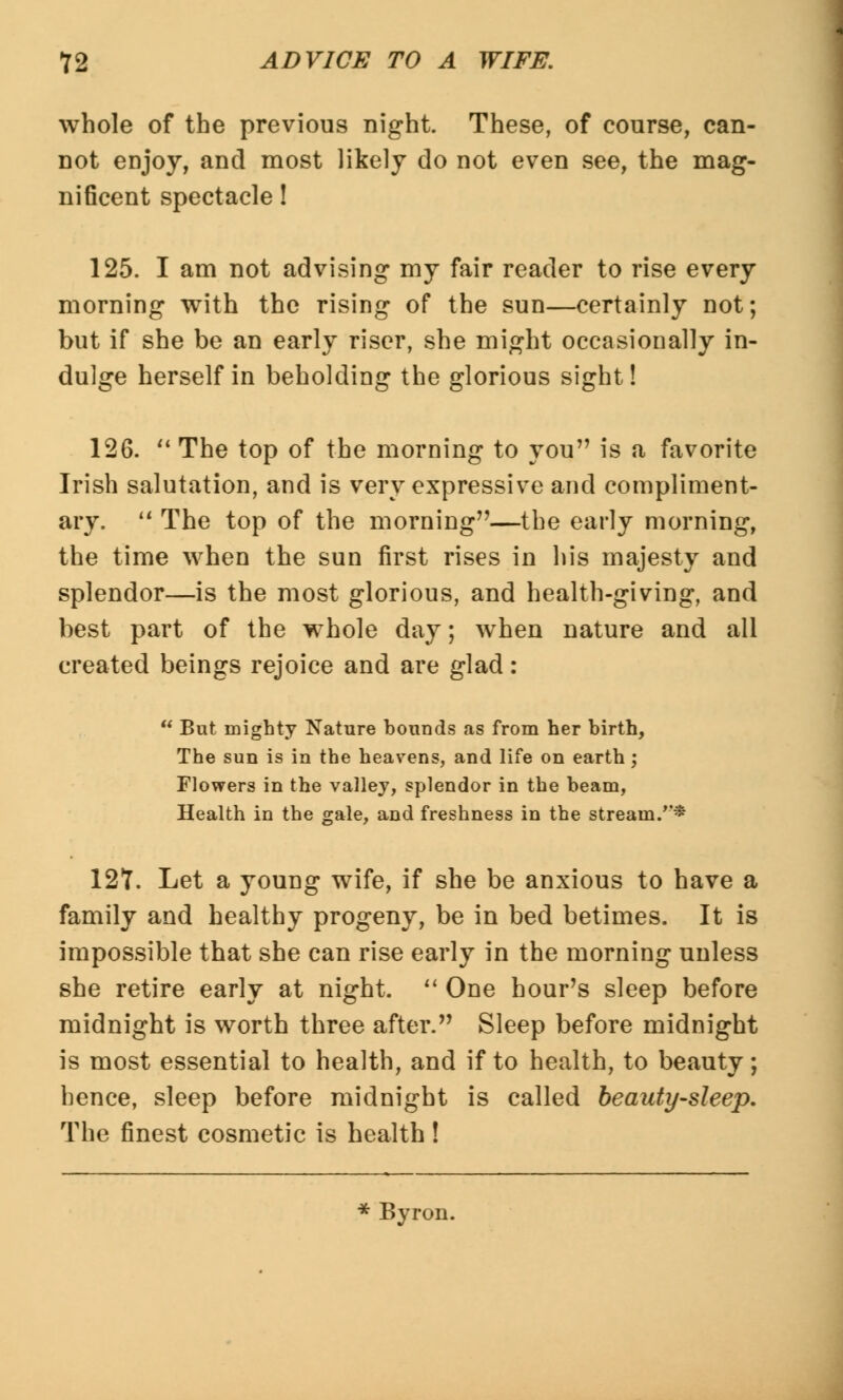 whole of the previous night. These, of course, can- not enjoy, and most likely do not even see, the mag- nificent spectacle! 125. I am not advising my fair reader to rise every morning with the rising of the sun—certainly not; but if she be an early riser, she might occasionally in- dulge herself in beholding the glorious sight! 126. The top of the morning to you is a favorite Irish salutation, and is very expressive and compliment- ary. The top of the morning—the early morning, the time when the sun first rises in his majesty and splendor—is the most glorious, and health-giving, and best part of the whole day; when nature and all created beings rejoice and are glad: But mighty Nature bounds as from her birth, The sun is in the heavens, and life on earth; Flowers in the valley, splendor in the beam, Health in the gale, and freshness in the stream/'* 12T. Let a young wife, if she be anxious to have a family and healthy progeny, be in bed betimes. It is impossible that she can rise early in the morning unless she retire early at night. One hour's sleep before midnight is worth three after. Sleep before midnight is most essential to health, and if to health, to beauty; hence, sleep before midnight is called beauty-sleep. The finest cosmetic is health! * Byron.