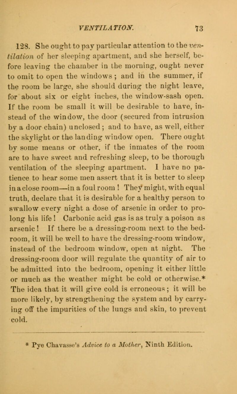 128. She ought to pay particular attention to the ven- tilation of her Bleeping apartment, and she herself, be- fore leaving the chamber in the morning, ought never to omit to open the windows ; and in the summer, if the room be large, she should during the night leave, for about six or eight inches, the wrindow-sash open. If the room be small it will be desirable to have, in- stead of the window, the door (secured from intrusion by a door chain) unclosed ; and to have, as well, either the skylight or the landing window open. There ought by some means or other, if the inmates of the room are to have sweet and refreshing sleep, to be thorough ventilation of the sleeping apartment. I have no pa- tience to hear some men assert that it is better to sleep in a close room—in a foul room ! They might, with equal truth, declare that it is desirable for a healthy person to swallow every night a dose of arsenic in order to pro- long his life ! Carbonic acid gas is as truly a poison as arsenic! If there be a dressing-room next to the bed- room, it will be well to have the dressing-room window, instead of the bedroom window, open at night. The dressing-room door will regulate the quantity of air to be admitted into the bedroom, opening it either little or much as the weather might be cold or otherwise.* The idea that it will give cold is erroneous; it will be more likely, by strengthening the system and by carry- ing off the impurities of the lungs and skin, to prevent cold. * Pye Chavasse'8 Advice to a Mother, Ninth Edition,