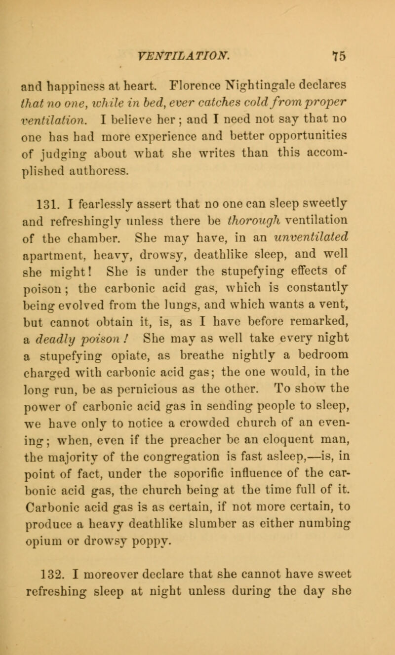 and happiness at heart. Florence Nightingale declares that no one, while in bed, ever catches cold from proper ventilation. I believe her; and I need not say that no one has had more experience and better opportunities of judging about what she writes than this accom- plished authoress. 131. I fearlessly assert that no one can sleep sweetly and refreshingly unless there be thorough ventilation of the chamber. She may have, in an unventilated apartment, heavy, drowsy, deathlike sleep, and well she might! She is under the stupefying effects of poison ; the carbonic acid gas, which is constantly being evolved from the lungs, and which wants a vent, but cannot obtain it, is, as I have before remarked, a deadly poison ! She may as well take every night a stupefying opiate, as breathe nightly a bedroom charged with carbonic acid gas; the one would, in the long run, be as pernicious as the other. To show the power of carbonic acid gas in sending people to sleep, we have only to notice a crowded church of an even- ing ; when, even if the preacher be an eloquent man, the majority of the congregation is fast asleep,—is, in point of fact, under the soporific influence of the car- bonic acid gas, the church being at the time full of it. Carbonic acid gas is as certain, if not more certain, to produce a heavy deathlike slumber as either numbing opium or drowsy poppy. 132. I moreover declare that she cannot have sweet refreshing sleep at night unless during the day she