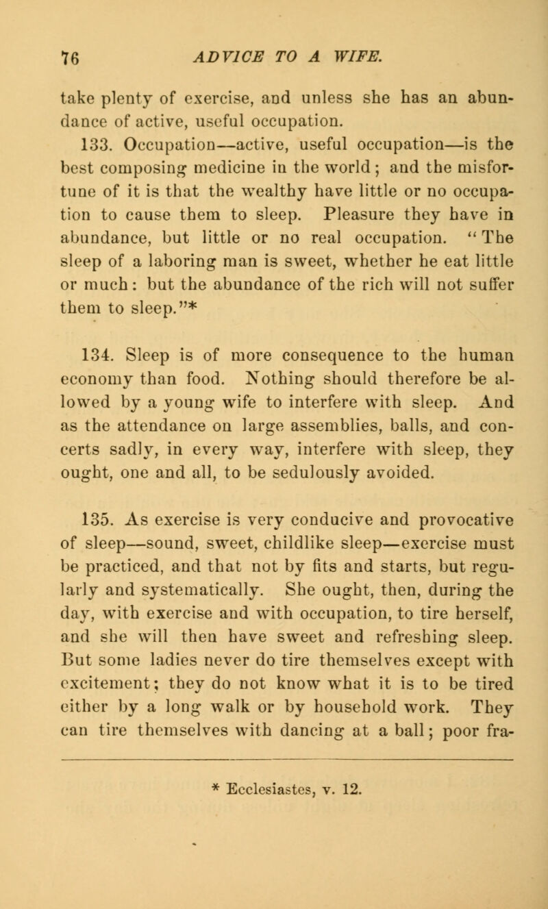 take plenty of exercise, and unless she has an abun- dance of active, useful occupation. 133. Occupation—active, useful occupation—is the best composing medicine in the world ; and the misfor- tune of it is that the wealthy have little or no occupa- tion to cause them to sleep. Pleasure they have in abundance, but little or no real occupation. The sleep of a laboring man is sweet, whether he eat little or much: but the abundance of the rich will not suffer them to sleep.* 134. Sleep is of more consequence to the human economy than food. Nothing should therefore be al- lowed by a young wife to interfere with sleep. And as the attendance on large assemblies, balls, and con- certs sadly, in every way, interfere with sleep, they ought, one and all, to be sedulously avoided. 135. As exercise is very conducive and provocative of sleep—sound, sweet, childlike sleep—exercise must be practiced, and that not by fits and starts, but regu- larly and systematically. She ought, then, during the day, with exercise and with occupation, to tire herself, and she will then have sweet and refreshing sleep. But some ladies never do tire themselves except with excitement; they do not know what it is to be tired either by a long walk or by household work. They can tire themselves with dancing at a ball; poor fra- * Ecclesiastes, v. 12.