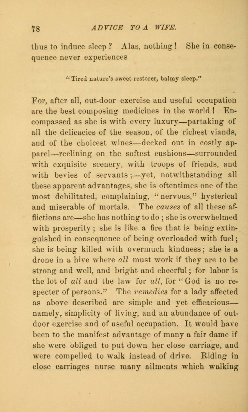 thus to induce sleep ? Alas, nothing! She in conse- quence never experiences u Tired nature's sweet restorer, balmy sleep. For, after all, out-door exercise and useful occupation are the best composing medicines in the world ! En- compassed as she is with every luxury—partaking of all the delicacies of the season, of the richest viands, and of the choicest wines—decked out in costly ap- parel—reclining on the softest cushions—surrounded with exquisite scenery, with troops of friends, and with bevies of servants ;—yet, notwithstanding all these apparent advantages, she is oftentimes one of the most debilitated, complaining, nervous, hysterical and miserable of mortals. The causes of all these af- flictions are—she has nothing to do ; she is overwhelmed with prosperity; she is like a fire that is being extin- guished in consequence of being overloaded with fuel; she is being killed with overmuch kindness; she is a drone in a hive where all must work if they are to be strong and well, and bright and cheerful; for labor is the lot of all and the law for all, for God is no re- specter of persons. The remedies for a lady affected as above described are simple and yet efficacious— namely, simplicity of living, and an abundance of out- door exercise and of useful occupation. It would have been to the manifest advantage of many a fair dame if she were obliged to put clown her close carriage, and were compelled to walk instead of drive. Riding in close carriages nurse many ailments which walking