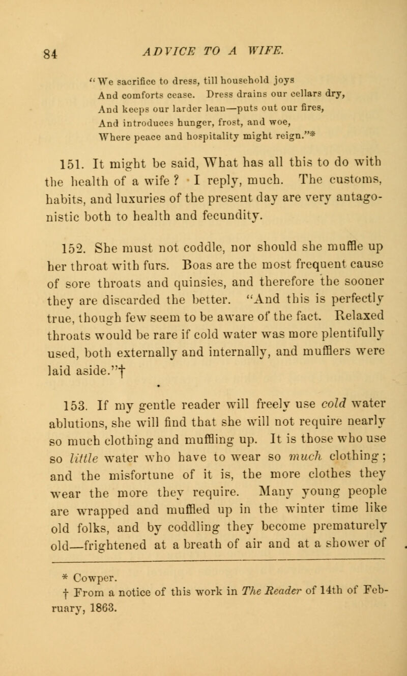 We sacrifice to dress, till household joys And comforts cease. Dress drains our cellars dry, And keeps our larder lean—puts out our fires, And introduces hunger, frost, and woe, Where peace and hospitality might reign.* 151. It might be said, What has all this to do with the health of a wife ? I reply, much. The customs, habits, and luxuries of the present day are very antago- nistic both to health and fecundity. 152. She must not coddle, nor should she muffle up her throat with furs. Boas are the most frequent cause of sore throats and quinsies, and therefore the sooner they are discarded the better. And this is perfectly true, though few seem to be aware of the fact. Relaxed throats would be rare if cold water was more plentifully used, both externally and internally, and mufflers were laid aside.f 153. If my gentle reader will freely use cold water ablutions, she will find that she will not require nearly so much clothing and muffling up. It is those who use so little water who have to wear so much clothing; and the misfortune of it is, the more clothes they wear the more they require. Many young people are wrapped and muffled up in the winter time like old folks, and by coddling they become prematurely old frightened at a breath of air and at a shower of * Cowper. f From a notice of this work in The Reader of 14th of Feb- ruary, 1863.