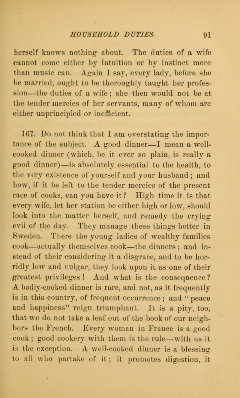 herself knows nothing about. The duties of a wife cannot come either by intuition or by instinct more than music can. Again I say, every lady, before she be married, ought to be thoroughly taught her profes- sion—the duties of a wife ; she then would not be at the tender mercies of her servants, many of whom are either unprincipled or inefficient. 107. Do not think that I am overstating the impor- tance of the subject. A good dinner—I mean a well- cooked dinner (which, be it ever so plain, is really a good dinner)—is absolutely essential to the health, to the very existence of yourself and your husband; and how, if it be left to the tender mercies of the present race of cooks, can you have it? High time it is that every wife, let her station be either high or low, should look into the matter herself, and remedy the crying evil of the day. They manage these things better in Sweden. There the young ladies of wealthy families cook—actually themselves cook—the dinners ; and in- stead of their considering it a disgrace, and to be hor- ridly low and vulgar, they look upon it as one of their greatest privileges! And what is the consequence? A badly-cooked dinner is rare, and not, as it frequently is in this country, of frequent occurrence; and  peace and happiness reign triumphant. It is a pity, too, that we do not take a leaf out of the book of our neigh- bors the French. Every woman in France is a good cook; good cookery with them is the rule—with us it is the exception. A well-cooked dinner is a blessing to all who partake of it; it promotes digestion, it