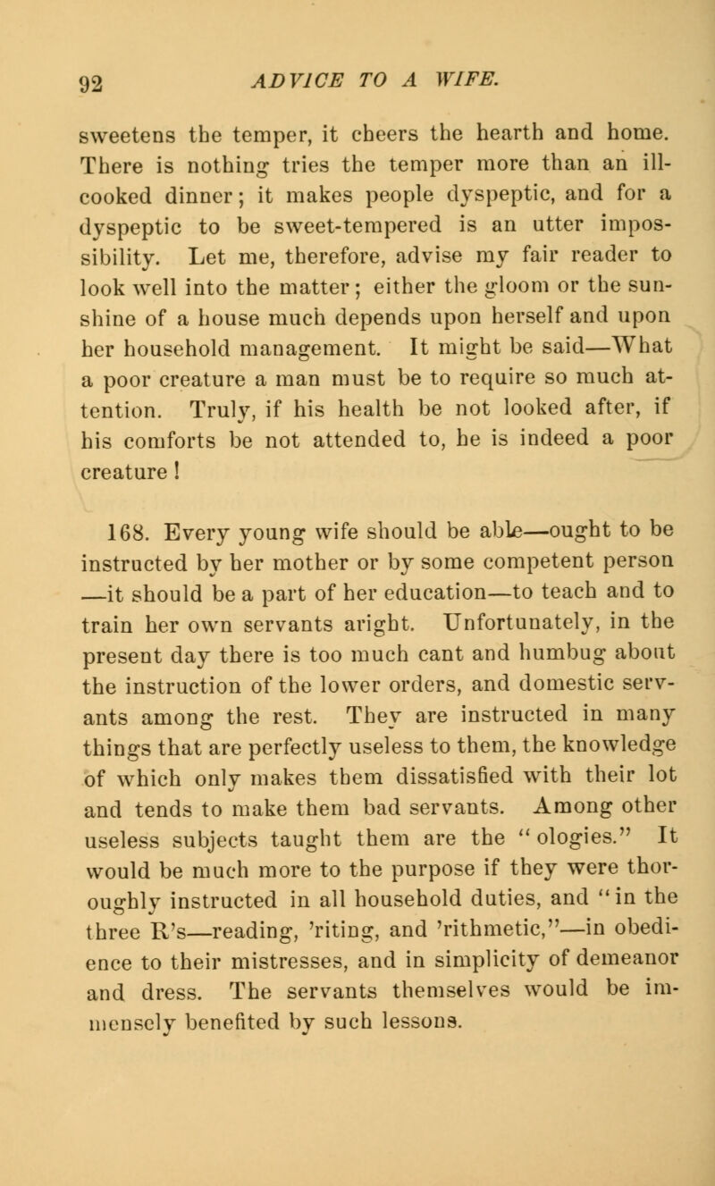 sweetens the temper, it cheers the hearth and home. There is nothing tries the temper more than an ill- cooked dinner; it makes people dyspeptic, and for a dyspeptic to be sweet-tempered is an utter impos- sibility. Let me, therefore, advise my fair reader to look well into the matter; either the gloom or the sun- shine of a house much depends upon herself and upon her household management. It might be said—What a poor creature a man must be to require so much at- tention. Truly, if his health be not looked after, if his comforts be not attended to, he is indeed a poor creature! 168. Every young wife should be able—ought to be instructed by her mother or by some competent person —it should be a part of her education—to teach and to train her own servants aright. Unfortunately, in the present day there is too much cant and humbug about the instruction of the lower orders, and domestic serv- ants among the rest. They are instructed in many things that are perfectly useless to them, the knowledge of which only makes them dissatisfied with their lot and tends to make them bad servants. Among other useless subjects taught them are the  ologies. It would be much more to the purpose if they were thor- oughly instructed in all household duties, and in the three R's—reading, 'riting, and Arithmetic,—in obedi- ence to their mistresses, and in simplicity of demeanor and dress. The servants themselves would be im- mensely benefited by such lessons.