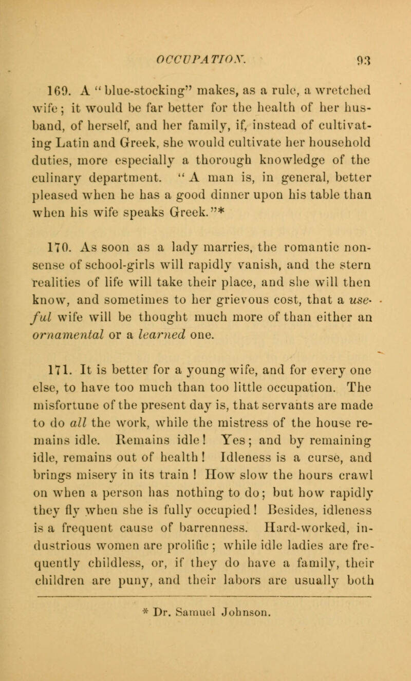 160. A  blue-stocking makes, as a rule, a wretched wife; it would be far better for the health of her hus- band, of herself, and her family, if, instead of cultivat- ing Latin and Greek, she would cultivate her household duties, more especially a thorough knowledge of the culinary department. M A man is, in general, better pleased when he has a good dinner upon his table than when his wife speaks Greek.* 170. As soon as a lady marries, the romantic non- sense of school-girls will rapidly vanish, and the stern realities of life will take their place, and she will then know, and sometimes to her grievous cost, that a use- ful wife will be thought much more of than either an ornamental or a learned one. 171. It is better for a young wife, and for every one else, to have too much than too little occupation. The misfortune of the present day is, that servants are made to do all the work, while the mistress of the house re- mains idle. Remains idle! Yes; and by remaining idle, remains out of health ! Idleness is a curse, and brings misery in its train ! How slow the hours crawl on when a person has nothing to do; but how rapidly they fly when she is fully occupied! Besides, idleness is a frequent cause of barrenness. Hard-worked, in- dustrious women are prolific ; while idle ladies arc fre- quently childless, or, it' they do have a family, their children are puny, and their labors are usually both * Dr. Samuel Johnson.