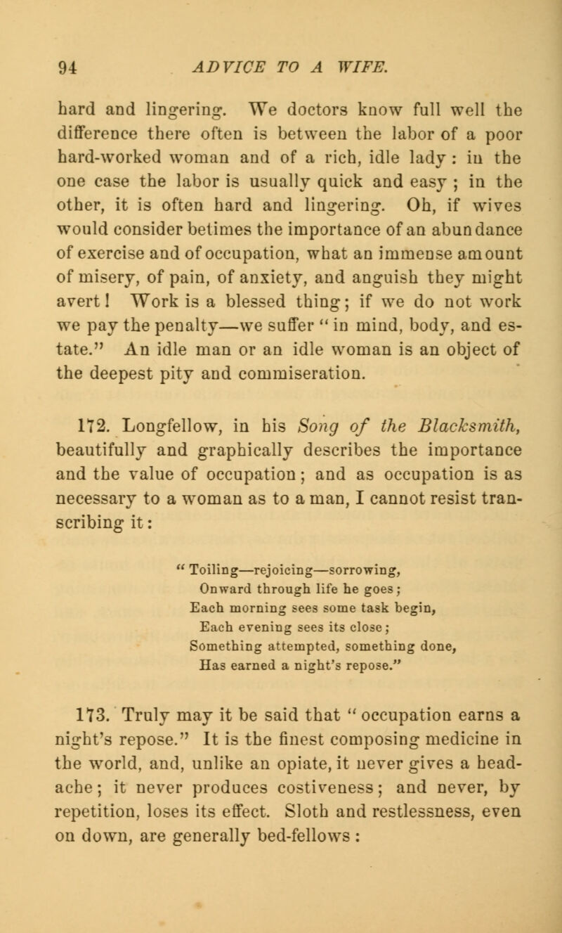 hard and lingering. We doctors know full well the difference there often is between the labor of a poor hard-worked woman and of a rich, idle lady : in the one case the labor is usually quick and easy ; in the other, it is often hard and lingering. Oh, if wives would consider betimes the importance of an abundance of exercise and of occupation, what an immense amount of misery, of pain, of anxiety, and anguish they might avert! Work is a blessed thing; if we do not work we pay the penalty—we suffer  in mind, body, and es- tate. n An idle man or an idle woman is an object of the deepest pity and commiseration. 172. Longfellow, in his Song of the Blacksmith, beautifully and graphically describes the importance and the value of occupation; and as occupation is as necessary to a woman as to a man, I cannot resist tran- scribing it:  Toiling—rejoicing—sorrowing, Onward through life he goes; Each morning sees some task begin, Each evening sees its close; Something attempted, something done, Has earned a night's repose. 173. Truly may it be said that  occupation earns a night's repose. It is the finest composing medicine in the world, and, unlike an opiate, it never gives a head- ache; it never produces costiveness; and never, by repetition, loses its effect. Sloth and restlessness, even on down, are generally bed-fellows :