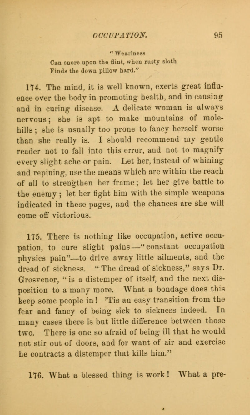 Weariness Can snore upon the flint, when rusty sloth Finds the down pillow hard. 174. The mind, it is well known, exerts great influ- ence over the body in promoting health, and in causing and in curing disease. A delicate woman is always nervous; she is apt to make mountains of mole- hills ; she is usually too prone to fancy herself worse than she really is. I should recommend my gentle reader not to fall into this error, and not to magnify every slight ache or pain. Let her, instead of whining and repining, use the means which are within the reach of all to strengthen her frame; let her give battle to the enemy; let her fight him with the simple weapons indicated in these pages, and the chances are she will come off victorious. 175. There is nothing like occupation, active occu- pation, to cure slight pains— constant occupation physics pain—to drive away little ailments, and the dread of sickness.  The dread of sickness, says Dr. Grosvenor,  is a distemper of itself, and the next dis- position to a many more. What a bondage does this keep some people in 1 'Tis an easy transition from the fear and fancy of being sick to sickness indeed. In many cases there is but little difference between those two. There is one so afraid of being ill that he would not stir out of doors, and for want of air and exercise he contracts a distemper that kills him. 176. What a blessed thing is work 1 What a pre-