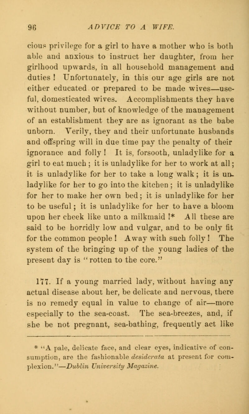 cious privilege for a girl to have a mother who is both able and anxious to instruct her daughter, from her girlhood upwards, in all household management and duties ! Unfortunately, in this our age girls are not either educated or prepared to be made wives—use- ful, domesticated wives. Accomplishments they have without number, but of knowledge of the management of an establishment they are as ignorant as the babe unborn. Verily, they and their unfortunate husbands and offspring will in due time pay the penalty of their ignorance and folly ! It is, forsooth, unladylike for a girl to eat much ; it is unladylike for her to work at all; it is unladylike for her to take a long walk; it is un- ladylike for her to go into the kitchen ; it is unladylike for her to make her own bed; it is unladylike for her to be useful; it is unladylike for her to have a bloom upon her cheek like unto a milkmaid I* All these are said to be horridly low and vulgar, and to be only fit for the common people ! Away with such folly ! The system of the bringing up of the young ladies of the present day is rotten to the core. 177. If a young married lady, without having any actual disease about her, be delicate and nervous, there is no remedy equal in value to change of air—more especially to the sea-coast. The sea-breezes, and, if she be not pregnant, sea-bathing, frequently act like * A pale, delicate face, and clear eyes, indicative of con- sumption, are the fashionable desiderata at present for com- plexion.—Dublin University Magazine.