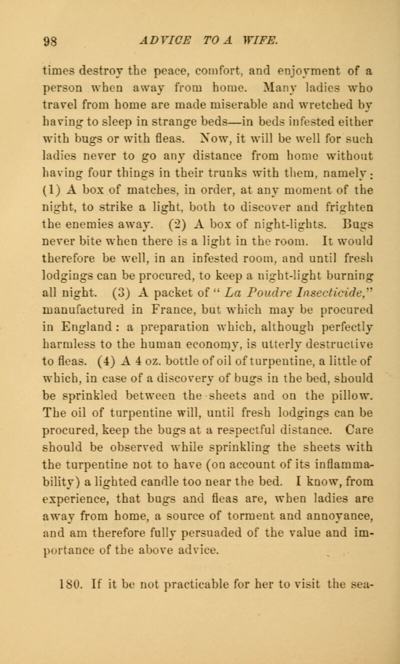 times destroy the peace, comfort, and enjoyment of a person when away from home. Many ladies who travel from home are made miserable and wretched by having to sleep in strange beds—in beds infested either with bugs or with fleas. Now, it will be well for such ladies never to go any distance from home without having four things in their trunks with them, namely: (1) A box of matches, in order, at any moment of the night, to strike a light, both to discover and frighten the enemies away. (*2) A box of night-lights. Bugs never bite when there is a light in the room. It would therefore be well, in an infested room, and until fresh lodgings can be procured, to keep a night-light burning all night. (3) A packet of La Poudre Insecticide manufactured in France, but which may be procured in England : a preparation which, although perfectly harmless to the human economy, is utterly destructive to fleas. (4) A 4 oz. bottle of oil of turpentine, a little of which, in case of a discovery of bugs in the bed, should be sprinkled between the sheets and on the pillow. The oil of turpentine will, until fresh lodgings can be procured, keep the bugs at a respectful distance. Care should be observed while sprinkling the sheets with the turpentine not to have (on account of its inflamma- bility) a lighted candle too near the bed. I know, from experience, that bugs and fleas are, when ladies are away from home, a source of torment and annoyance, and am therefore fully persuaded of the value and im- portance of the above advice. 180. If it be not practicable for her to visit the sea-