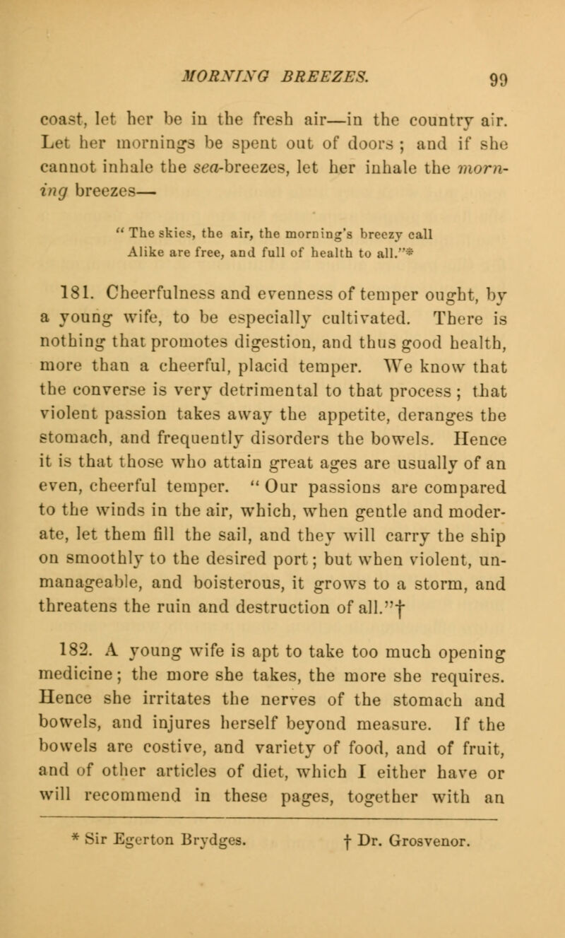 coast, let her be in the fresh air—in the country air. Let her mornings be spent out of doors ; and if she cannot inhale the sea-breezes, let her inhale the morn- ing breezes— The skies, the air, the morning's breezy call Alike are free, and full of health to all/** 181. Cheerfulness and evenness of temper ought, by a young wife, to be especially cultivated. There is nothing that promotes digestion, and thus good health, more than a cheerful, placid temper. We know that the converse is very detrimental to that process ; that violent passion takes away the appetite, deranges the stomach, and frequently disorders the bowels. Hence it is that those who attain great ages are usually of an even, cheerful temper. Our passions are compared to the winds in the air, which, when gentle and moder- ate, let them fill the sail, and they will carry the ship on smoothly to the desired port; but when violent, un- manageable, and boisterous, it grows to a storm, and threatens the ruin and destruction of all.f 182. A young wife is apt to take too much opening medicine; the more she takes, the more she requires. Hence she irritates the nerves of the stomach and bowels, and injures herself beyond measure. If the bowels are costive, and variety of food, and of fruit, and of other articles of diet, which I either have or will recommend in these pages, together with an * Sir Egerton Brydges. -j- Dr. Grosvenor.