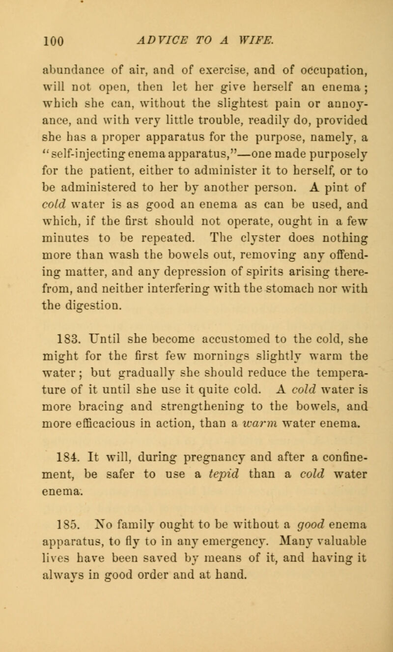 abundance of air, and of exercise, aDd of occupation, will not open, then let her give herself an enema ; which she can, without the slightest pain or annoy- ance, and with very little trouble, readily do, provided she has a proper apparatus for the purpose, namely, a 11 self-injecting enema apparatus,—one made purposely for the patient, either to administer it to herself, or to be administered to her by another person. A pint of cold water is as good an enema as can be used, and which, if the first should not operate, ought in a few minutes to be repeated. The clyster does nothing more than wash the bowels out, removing any offend- ing matter, and any depression of spirits arising there- from, and neither interfering with the stomach nor with the digestion. 183. Until she become accustomed to the cold, she might for the first few mornings slightly warm the water; but gradually she should reduce the tempera- ture of it until she use it quite cold. A cold water is more bracing and strengthening to the bowels, and more efficacious in action, than a warm water enema. 184. It will, during pregnancy and after a confine- ment, be safer to use a tepid than a cold water enema. 185. Xo family ought to be without a good enema apparatus, to fly to in any emergency. Many valuable lives have been saved by means of it, and having it always in good order and at hand.