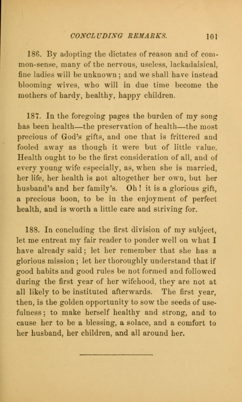 186. By adopting the dictates of reason and of com- mon-sense, many of the nervous, useless, lackadaisical, fine ladies will be unknown ; and we shall have instead blooming wives, who wTill in due time become the mothers of hardy, healthy, happy children. 187. In the foregoing pages the burden of my song has been health—the preservation of health—the most precious of God's gifts, and one that is frittered and fooled away as though it were but of little value. Health ought to be the first consideration of all, and of every young wife especially, as, when she is married, her life, her health is not altogether her own, but her husband's and her family's. Oh ! it is a glorious gift, a precious boon, to be in the enjoyment of perfect health, and is w^orth a little care and striving for. 188. In concluding the first division of my subject, let me entreat my fair reader to ponder well on what I have already said; let her remember that she has a glorious mission ; let her thoroughly understand that if good habits and good rules be not formed and followed during the first year of her wifehood, they are not at all likely to be instituted afterwards. The first year, then, is the golden opportunity to sow the seeds of use- fulness ; to make herself healthy and strong, and to cause her to be a blessing, a solace, and a comfort to her husband, her children, and all around her.