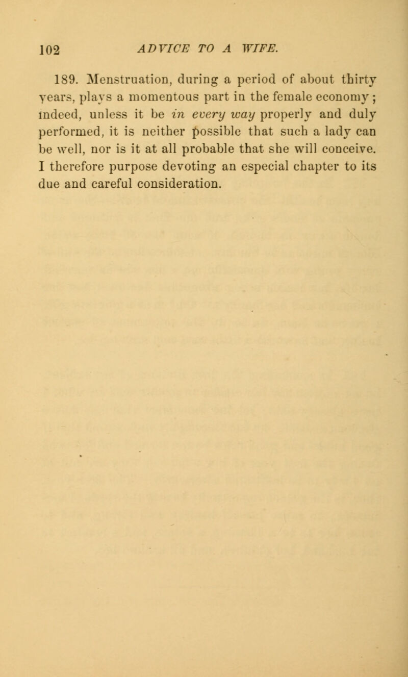 189. Menstruation, during a period of about thirty years, plays a momentous part in the female economy ; indeed, unless it be in every way properly and duly performed, it is neither possible that such a lady can be well, nor is it at all probable that she will conceive. I therefore purpose devoting an especial chapter to its due and careful consideration.