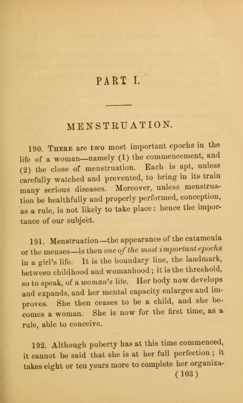 PART I. MENSTRUATION. 190. There are two most important epochs in the life of a woman—namely (1) the commencement, and (2) the close of menstruation. Each is apt, unless carefully watched and prevented, to bring in its train many serious diseases. Moreover, unless menstrua- tion be healthfully and properly performed, conception, as a rule, is not likely to take place: hence the impor- tance of our subject. 191. Menstruation—the appearance of the catamenia or the menses—is then one of the most important epochs in a girl's life. It is the boundary line, the landmark, between childhood and womanhood ; it is the threshold, so to speak, of a woman's lite. Her body now develops and expands, and her mental capacity enlarges and im- proves. She then ceases to be a child, and she be- comes a woman. She is now for the first time, as a rule, able to conceive. 192. Although puberty has at this time commenced, it cannot be said that she is at her full perfection ; it takes eight or ten years more to complete her organiza-