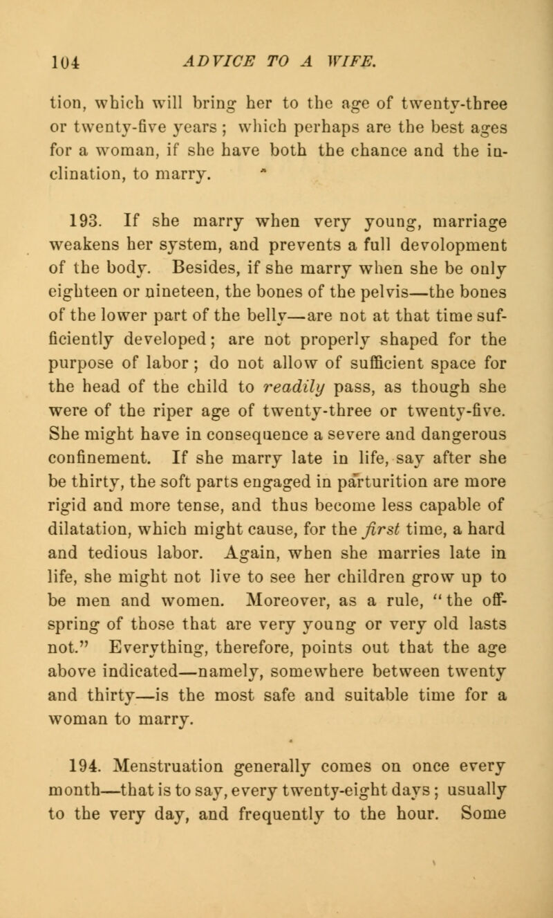 lion, which will bring her to the age of twenty-three or twenty-five years ; which perhaps are the best ages for a woman, if she have both the chance and the in- clination, to marry. 193. If she marry when very young, marriage weakens her system, and prevents a full devolopment of the body. Besides, if she marry when she be only eighteen or nineteen, the bones of the pelvis—the bones of the lower part of the belly—are not at that time suf- ficiently developed; are not properly shaped for the purpose of labor; do not allow of sufficient space for the head of the child to readily pass, as though she were of the riper age of twenty-three or twenty-five. She might have in consequence a severe and dangerous confinement. If she marry late in life, say after she be thirty, the soft parts engaged in parturition are more rigid and more tense, and thus become less capable of dilatation, which might cause, for the first time, a hard and tedious labor. Again, when she marries late in life, she might not live to see her children grow up to be men and women. Moreover, as a rule, the off- spring of those that are very young or very old lasts not. Everything, therefore, points out that the age above indicated—namely, somewhere between twenty and thirty—is the most safe and suitable time for a woman to marry. 194. Menstruation generally comes on once every month—that is to say, every twenty-eight days; usually to the very day, and frequently to the hour. Some
