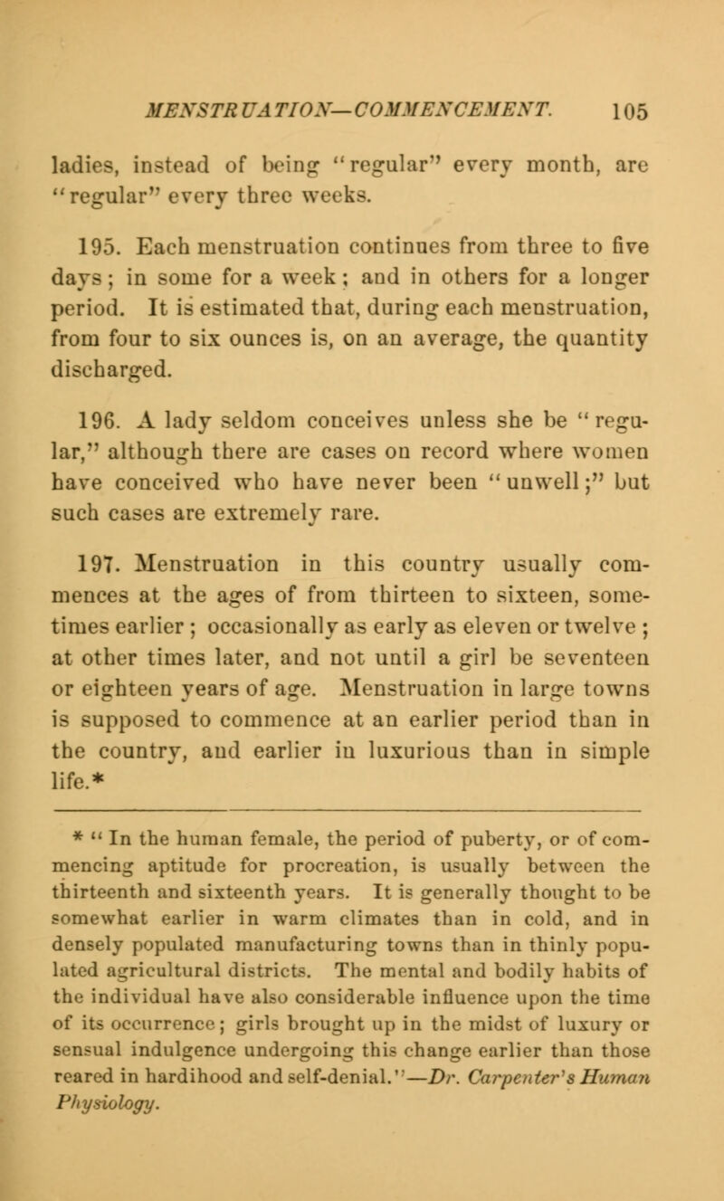 MEXSTR UA TIOX— COMMENCEMENT. \ 05 ladies, instead of being regular every month, are regular every three weeks. 195. Each menstruation continues from three to five days; in some for a week; and in others for a longer period. It is estimated that, during each menstruation, from four to six ounces is, on an average, the quantity discharged. 196. A lady seldom conceives unless she be regu- lar, although there are cases on record where women have conceived who have never been unwell; but such cases are extremely rare. 197. Menstruation in this country usually com- mences at the ages of from thirteen to sixteen, some- times earlier ; occasionally as early as eleven or twelve ; at other times later, and not until a girl be seventeen or eighteen years of age. Menstruation in large towns is supposed to commence at an earlier period than in the country, and earlier in luxurious than in simple life.* * M In the human female, the period of puberty, or of com- mencing aptitude for procreation, is usually between the thirteenth and sixteenth years. It is generally thought to be somewhat earlier in warm climates than in cold, and in densely populated manufacturing towns than in thinly popu- lated agricultural districts. The mental and bodily habits of the individual have also considerable influence upon the time of its occurrence; girls brought up in the midst of luxury or sensual indulgence undergoing this change earlier than those reared in hardihood and self-denial.'—Dr. Carpenter's Human Physiology.