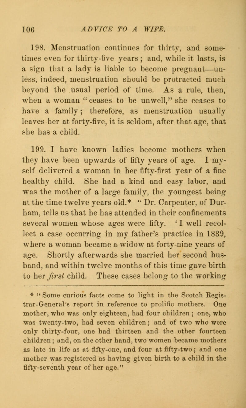 198. Menstruation continues for thirty, and some- times even for thirty-five years ; and, while it lasts, is a sign that a lady is liable to become pregnant—un- less, indeed, menstruation should be protracted much beyond the usual period of time. As a rule, then, when a woman ceases to be unwell, she ceases to have a family; therefore, as menstruation usually leaves her at forty-five, it is seldom, after that age, that she has a child. 199. I have known ladies become mothers when they have been upwards of fifty years of age. I my- self delivered a woman in her fifty-first year of a fine healthy child. She had a kind and easy labor, and was the mother of a large family, the youngest being at the time twelve years old.* Dr. Carpenter, of Dur- ham, tells us that he has attended in their confinements several women whose ages were fifty. ' I well recol- lect a case occurring in my father's practice in 1839, where a woman became a widow at forty-nine years of age. Shortly afterwards she married her second hus- band, and within twelve months of this time gave birth to her first child. These cases belong to the working * Some curious facts come to light in the Scotch Kegis- trar-GeneraPs report in reference to prolific mothers. One mother, who was only eighteen, had four children ; one, who was twenty-two, had seven children; and of two who were only thirty-four, one had thirteen and the other fourteen children; and, on the other hand, two women became mothers as late in life as at fifty-one, and four at fifty-two; and one mother was registered as having given birth to a child in the fifty-seventh year of her age.