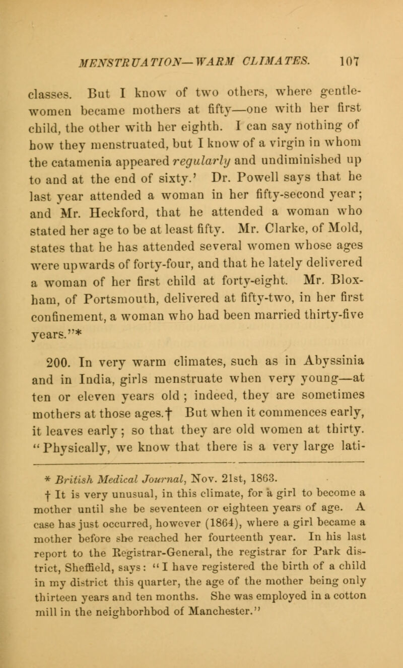 classes. But I know of two others, where gentle- women became mothers at fifty—one with her first child, the other with her eighth. I can say nothing of how they menstruated, but I know of a virgin in whom the catamenia appeared regularly and undiminished up to and at the end of sixty.' Dr. Powell says that he last year attended a woman in her fifty-second year; and Mr. Heckford, that he attended a woman who stated her age to be at least fifty. Mr. Clarke, of Mold, states that he has attended several women whose ages were upwards of forty-four, and that he lately delivered a woman of her first child at forty-eight. Mr. Blox- ham, of Portsmouth, delivered at fifty-two, in her first confinement, a woman who had been married thirty-five years.* 200. In very warm climates, such as in Abyssinia and in India, girls menstruate when very young—at ten or eleven years old ; indeed, they are sometimes mothers at those ages.f But when it commences early, it leaves early; so that they are old women at thirty. Physically, we know that there is a very large lati- * British Medical Journal, Nov. 21st, 18G3. f It is very unusual, in this climate, for a girl to become a mother until she be seventeen or eighteen years of age. A case has just occurred, however (1864), where a girl became a mother before she reached her fourteenth year. In his last report to the Registrar-General, the registrar for Park dis- trict, Sheffield, says: I have registered the birth of a child in my district this quarter, the age of the mother being only thirteen years and ten months. She was employed in a cotton mill in the neighborhood of Manchester.