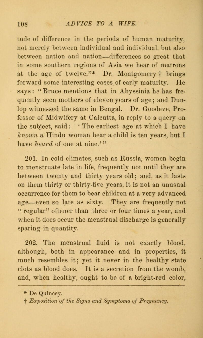 tude of difference in the periods of human maturity, not merely between individual and individual, but also between nation and nation—differences so great that in some southern regions of Asia we hear of matrons at the age of twelve.* Dr. Montgomery f brings forward some interesting cases of early maturity. He says: Bruce mentions that in Abyssinia he has fre- quently seen mothers of eleven years of age; and Dun- lop witnessed the same in Bengal. Dr. Goodeve, Pro- fessor of Midwifery at Calcutta, in reply to a query on the subject, said: ' The earliest age at which I have known a Hindu woman bear a child is ten years, but I have heard of one at nine.' 201. In cold climates, such as Russia, women begin to menstruate late in life, frequently not until they are between twenty and thirty years old; and, as it lasts on them thirty or thirty-five years, it is not an unusual occurrence for them to bear children at a very advanced age—even so late as sixty. They are frequently not regular oftener than three or four times a year, and when it does occur the menstrual discharge is generally sparing in quantity. 202. The menstrual fluid is not exactly blood, although, both in appearance and in properties, it much resembles it; yet it never in the healthy state clots as blood does. It is a secretion from the womb, and, when healthy, ought to be of a bright-red color, * De Quincey. f Exposition of the Signs and Symptoms of Pregnancy.
