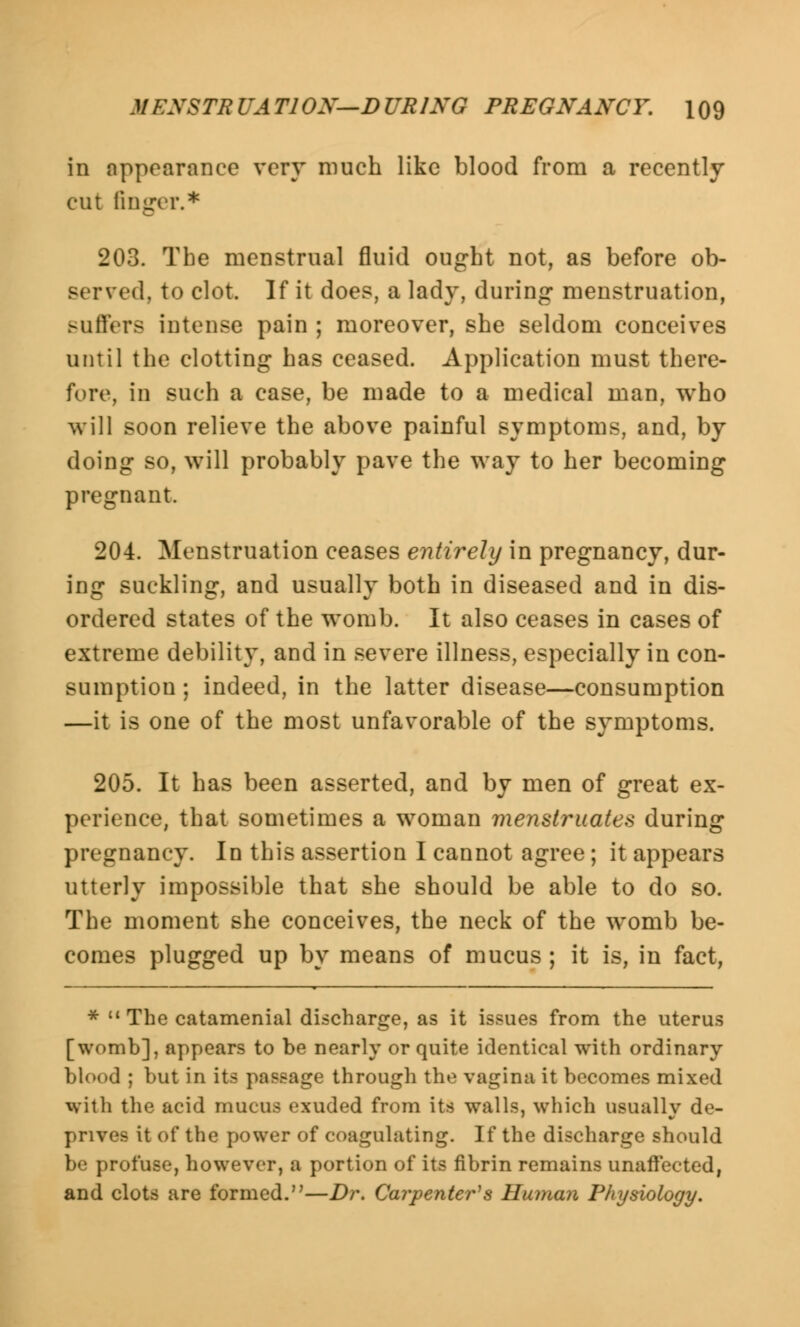 in appearance very much like blood from a recently cut finger.* 203. The menstrual fluid ought not, as before ob- served, to clot. If it does, a lady, during menstruation, Buffers intense pain ; moreover, she seldom conceives until the clotting has ceased. Application must there- fore, in such a case, be made to a medical man, who will soon relieve the above painful symptoms, and, by doing so, will probably pave the way to her becoming pregnant. 204. Menstruation ceases entirely in pregnancy, dur- ing suckling, and usually both in diseased and in dis- ordered states of the womb. It also ceases in cases of extreme debility, and in severe illness, especially in con- sumption ; indeed, in the latter disease—consumption —it is one of the most unfavorable of the symptoms. 205. It has been asserted, and by men of great ex- perience, that sometimes a woman menstruates during pregnancy. In this assertion I cannot agree; it appears utterly impossible that she should be able to do so. The moment she conceives, the neck of the womb be- comes plugged up by means of mucus ; it is, in fact, *  The catamenial discharge, as it issues from the uterus [womb], appears to be nearly or quite identical with ordinary blood ; but in its passage through the vagina it becomes mixed with the acid mucus exuded from its walls, which usually de- prives it of the power of coagulating. If the discharge should be profuse, however, a portion of its fibrin remains unaffected, and clots are formed.—Dr. Carpenter's Human Physiology.