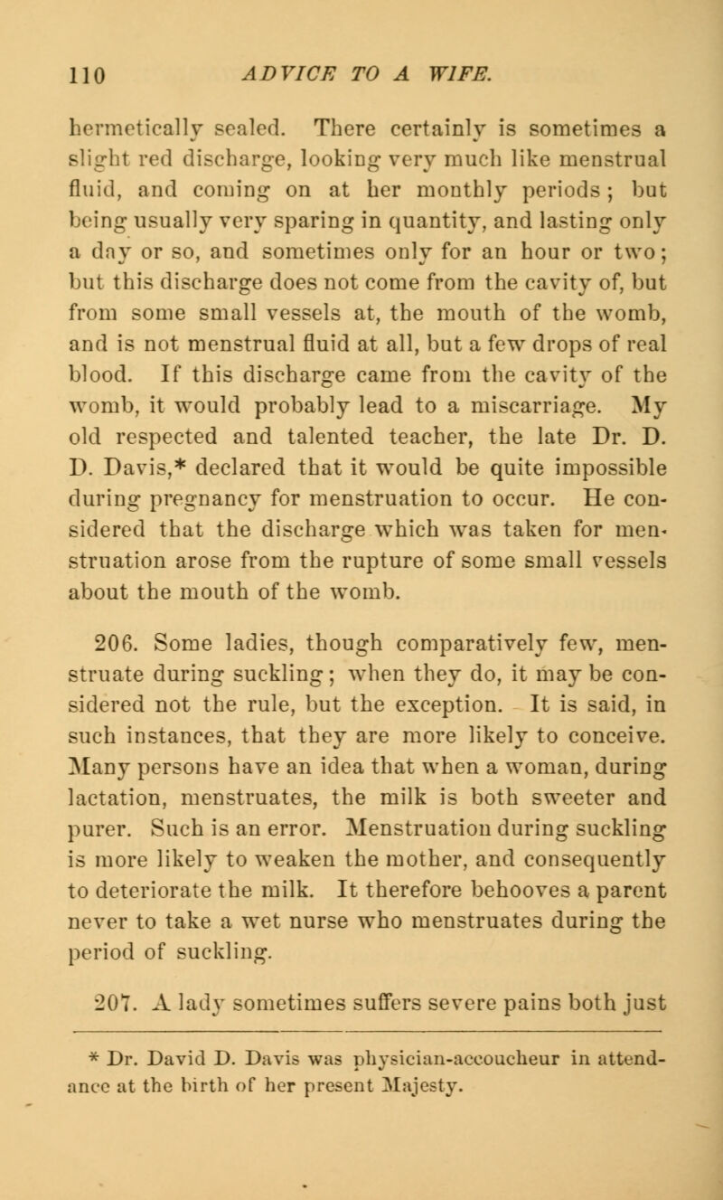 hermetically sealed. There certainly is sometimes a slight red discharge, looking very much like menstrual fluid, and coming on at her monthly periods ; but being usually very sparing in quantity, and lasting only a day or so, and sometimes only for an hour or two; but this discharge does not come from the cavity of, but from some small vessels at, the mouth of the womb, and is not menstrual fluid at all, but a few drops of real blood. If this discharge came from the cavity of the womb, it would probably lead to a miscarriage. My old respected and talented teacher, the late Dr. D. D. Davis,* declared that it would be quite impossible during pregnancy for menstruation to occur. He con- sidered that the discharge which was taken for men- struation arose from the rupture of some small vessels about the mouth of the womb. 206. Some ladies, though comparatively few, men- struate during suckling; when they do, it may be con- sidered not the rule, but the exception. It is said, in such instances, that they are more likely to conceive. Many persons have an idea that when a woman, during lactation, menstruates, the milk is both sweeter and purer. Such is an error. Menstruation during suckling is more likely to weaken the mother, and consequently to deteriorate the milk. It therefore behooves a parent never to take a wet nurse who menstruates during the period of suckling. 201. A lady sometimes suffers severe pains both just * Dr. David D. Davis was physician-accoucheur in attend- ance at the birth of her present Majesty.