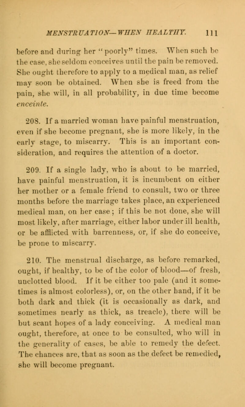 MENSTRUATION—WnEN IIEALTIIY. \\\ before and during her poorly time?. When such be the case, she seldom c mceives until the pain he removed. She on-ht therefore to apply to a medical man, as relief may soon be obtained. When she is freed from the pain, she will, in all probability, in due time become inte. 208. If a married woman have painful menstruation, even if she become pregnant, she is more likely, in the early stage, to miscarry. This is an important con- sideration, and requires the attention of a doctor. 209. If a single lady, who is about to be married, have painful menstruation, it is incumbent on either her mother or a female friend to consult, two or three months before the marriage takes place, an experienced medical man, on her case; if this be not done, she will most likely, after marriage, either labor under ill health, or be afflicted with barrenness, or, if she do conceive, be prone to miscarry. 210. The menstrual discharge, as before remarked, ought, if healthy, to be of the color of blood—of fresh, unclotted blood. If it be either too pale (and it some- times is almost colorless), or, on the other hand, if it be both dark and thick (it is occasionally as dark, and sometimes nearly as thick, as treacle), there will be but scant hopes of a lady conceiving. A medical man ought, therefore, at once to be consulted, who will in the generality of cases, be able to remedy the defect. The chances arc, that as soon as the defect be remedied, she will become pregnant.