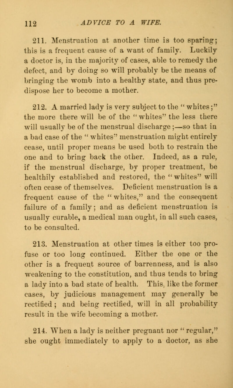 211. Menstruation at another time is too sparing; this is a frequent cause of a want of family. Luckily a doctor is, in the majority of cases, able to remedy the defect, and by doing so will probably be the means of bringing the womb into a healthy state, and thus pre- dispose her to become a mother. 212. A married lady is very subject to the whites; the more there will be of the ''whites the less there will usually be of the menstrual discharge ;—so that in a bad case of the whites menstruation might entirely cease, until proper means be used both to restrain the one and to bring back the other. Indeed, as a rule, if the menstrual discharge, by proper treatment, be healthily established and restored, the whites will often cease of themselves. Deficient menstruation is a frequent cause of the whites, and the consequent failure of a family; and as deficient menstruation is usually curable, a medical man ought, in all such cases, to be consulted. 213. Menstruation at other times is either too pro- fuse or too long continued. Either the one or the other is a frequent source of barrenness, and is also weakening to the constitution, and thus tends to bring a lady into a bad state of health. This, like the former cases, by judicious management may generally be rectified ; and being rectified, will in all probability result in the wife becoming a mother. 214. When a lady is neither pregnant nor regular, she ought immediately to apply to a doctor, as she
