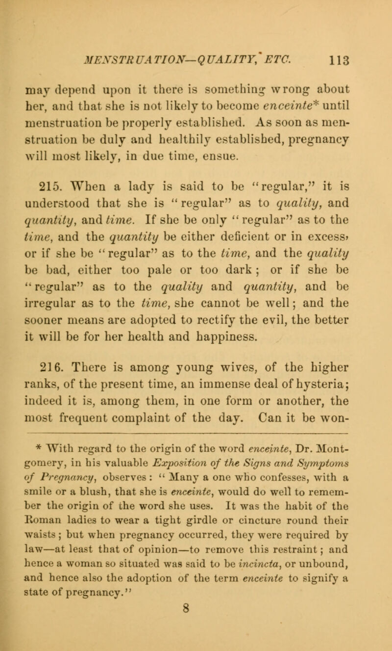 may depend upon it there is something wrong about her, and that she is not likely to become enceinte* until menstruation be properly established. As soon as men- struation be duly and healthily established, pregnancy will most likely, in due time, ensue. 215. When a lady is said to be regular, it is understood that she is regular'7 as to quality, and quantity, and time. If she be only regular as to the time, and the quantity be either deficient or in excess* or if she be regular as to the time, and the quality be bad, either too pale or too dark ; or if she be regular as to the quality and quantity, and be irregular as to the time, she cannot be well; and the sooner means are adopted to rectify the evil, the better it will be for her health and happiness. 216. There is among young wives, of the higher ranks, of the present time, an immense deal of hysteria; indeed it is, among them, in one form or another, the most frequent complaint of the day. Can it be won- * With regard to the origin of the word enceinte, Dr. Mont- gomery, in his valuable Exposition of the Signs and Symptoms of Pregnancy, observes : Many a one who confesses, with a smile or a blush, that she is enceinte, would do well to remem- ber the origin of the word she uses. It was the habit of the Roman ladies to wear a tight girdle or cincture round their waists ; but when pregnancy occurred, they were required by law—at least that of opinion—to remove this restraint; and hence a woman so situated was said to be incincta, or unbound, and hence also the adoption of the term enceinte to signify a state of pregnancy. 8