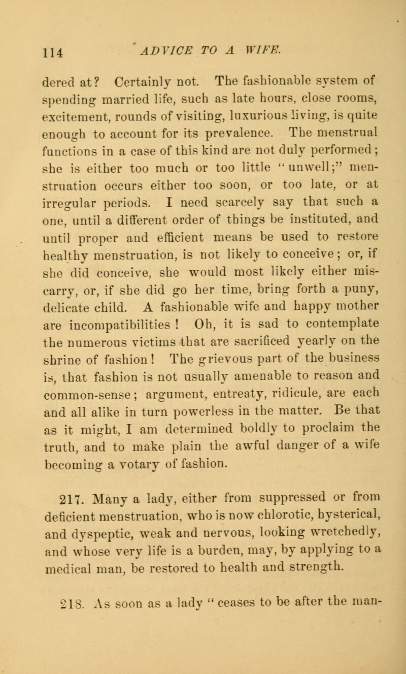dered at? Certainly not. The fashionable system of spending married life, such as late hours, close rooms, excitement, rounds of visiting, luxurious living, is quite enough to account for its prevalence. The menstrual functions in a case of this kind are not duly performed; she is either too much or too little unwell;'' men- struation occurs either too soon, or too late, or at irregular periods. I need scarcely say that such a one, until a different order of things be instituted, and until proper and efficient means be used to restore healthy menstruation, is not likely to conceive ; or, if she did conceive, she would most likely either mis- carry, or, if she did go her time, bring forth a puny, delicate child. A fashionable wife and happy mother are incompatibilities ! Oh, it is sad to contemplate the numerous victims that are sacrificed yearly on the shrine of fashion! The grievous part of the business is, that fashion is not usually amenable to reason and common-sense; argument, entreaty, ridicule, are each and all alike in turn powerless in the matter. Be that as it might, I am determined boldly to proclaim the truth, and to make plain the awful danger of a wife becoming a votary of fashion. 217. Many a lady, either from suppressed or from deficient menstruation, who is now chlorotic, hysterical, and dyspeptic, weak and nervous, looking wretchedly, and whose very life is a burden, may, by applying to a medical man, be restored to health and strength. ilS. As soon as a lady ceases to be after the man-
