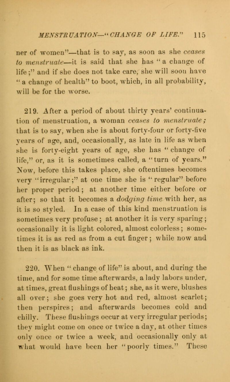 MEXSTR UATIOX- CHANGE OF LIFE. \ \ 5 ner of women—that is to say, as soon as she ceases to menstruate—it is said that she has a change of life; and it' she does not take care, she will soon have a change of health to boot, which, in all probability, will be for the worse. 219. After a period of about thirty years' continua- tion of menstruation, a woman ceases to menstruate; that is to say, when she is about forty-four or forty-live years of age, and, occasionally, as late in life as when Bhe is forty-eight years of age, she has change of life, or, as it is sometimes called, a turn of years. Now, before this takes place, she oftentimes becomes very irregular; at one time she is regular before her proper period ; at another time either before or after; so that it becomes a dodging time with her, as it is so styled. In a case of this kind menstruation is sometimes very profuse ; at another it is very sparing ; occasionally it is light colored, almost colorless; some- times it is as red as from a cut finger; while now aud then it is as black as ink. 220. When change of life is about, and during the time, and for some time afterwards, a lady labors under, at times, great flushings of heat; she, as it were, blushes all over; she goes very hot and red, almost scarlet; then perspires; and afterwards becomes cold and chilly. These flushings occur at very irregular periods; they might come on once or twice a day, at other times only once or twice a week, and occasionally only at what would have been her poorly times. These