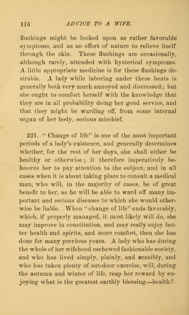 flushings might be looked upon as rather favorable symptoms, and as an effort of nature to relieve itself through the skin. These flushings are occasionally, although rarely, attended with hysterical symptoms. A little appropriate medicine is for these flushings de- sirable. A lady while laboring under these heats is generally both very much annoyed and distressed ; but she ought to comfort herself with the knowledge that they are in all probability doing her good service, and that they might be warding off, from some internal organ of her body, serious mischief. 221. Change of life is one of the most important periods of a lady's existence, and generally determines whether, for the rest of her days, she shall either be healthy or otherwise; it therefore imperatively be- hooves her to pay attention to the subject, and in all cases when it is about taking place to consult a medical man, who will, in the majority of cases, be of great benefit to her, as he will be able to ward off many im- portant and serious diseases to which she would other- wise be liable. When change of life ends favorably, which, if properly managed, it most likely will do, she may improve in constitution, and may really enjoy bet- ter health and spirits, and more comfort, then she has done for many previous years. A lady who has during the whole of her wifehood eschewed fashionable society, and who has lived simply, plainly, and sensibly, and who has taken plenty of out-door exercise, will, during the autumn and winter of life, reap her reward by en- joying what is the greatest earthly blessing—health !
