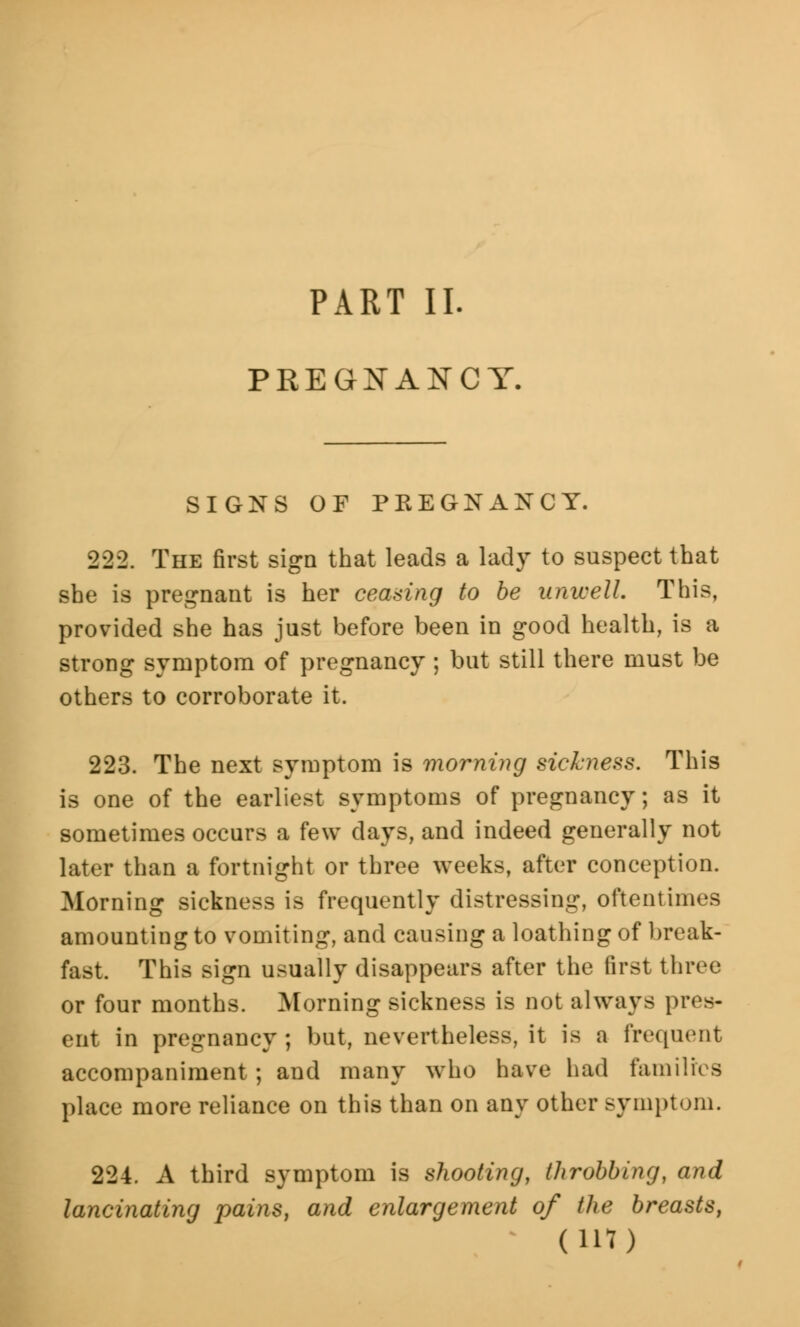 PART II. PREGNANCY. SIGNS OF PREGNANCY. 222. The first sign that leads a lady to suspect that she is pregnant is her ceasing to be unwell. This, provided she has just before been in good health, is a strong symptom of pregnancy ; but still there must be others to corroborate it. 223. The next symptom is morning sickness. This is one of the earliest symptoms of pregnancy; as it sometimes occurs a few days, and indeed generally not later than a fortnight or three weeks, after conception. Morning sickness is frequently distressing, oftentimes amounting to vomiting, and causing a loathing of break- fast. This sign usually disappears after the first three or four months. Morning sickness is not always pres- ent in pregnancy ; but, nevertheless, it is a frequent accompaniment; and many who have had families place more reliance on this than on any other symptom. 224. A third symptom is shooting, throbbing, and lancinating pains, and enlargement of the breasts, (lit)