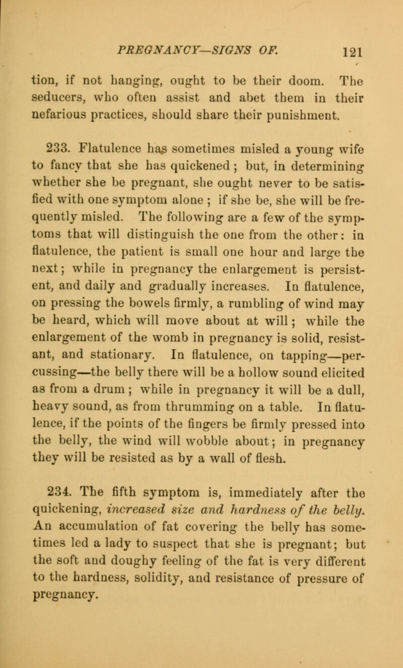 tion, if not hanging, ought to be their doom. The seducers, who often assist and abet them in their nefarious practices, should share their punishment. 233. Flatulence ha£ sometimes misled a young wife to fancy that she has quickened ; but, in determining whether she be pregnant, she ought never to be satis- fied with one symptom alone ; if she be, she will be fre- quently misled. The following are a few of the symp- toms that will distinguish the one from the other: in flatulence, the patient is small one hour and large the next; while in pregnancy the enlargement is persist- ent, and daily and gradually increases. In flatulence, on pressing the bowels firmly, a rumbling of wind may be heard, which will move about at will; while the enlargement of the womb in pregnancy is solid, resist- ant, and stationary. In flatulence, on tapping—per- cussing—the belly there will be a hollow sound elicited as from a drum ; while in pregnancy it will be a dull, heavy sound, as from thrumming on a table. In flatu- lence, if the points of the fingers be firmly pressed into the belly, the wind will wobble about; in pregnancy they will be resisted as by a wall of flesh. 234. The fifth symptom is, immediately after the quickening, increased size and hardness of the belly. An accumulation of fat covering the belly has some- times led a lady to suspect that she is pregnant; but the soft and doughy feeling of the fat is very different to the hardness, solidity, and resistance of pressure of pregnancy.
