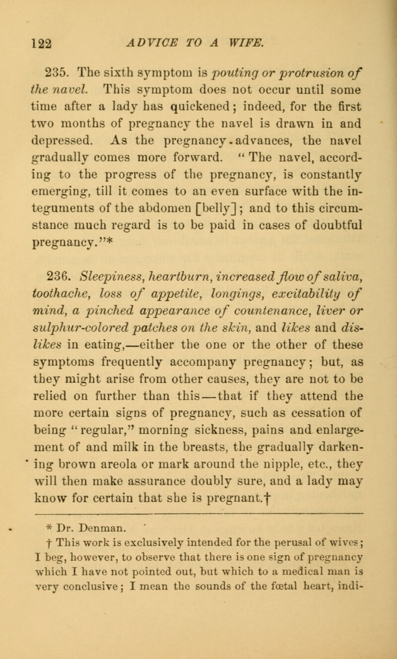 235. The sixth symptom is pouting or protrusion of the navel. This symptom does not occur until some time after a lady has quickened; indeed, for the first two months of pregnancy the navel is drawn in and depressed. As the pregnancy-advances, the navel gradually comes more forward.  The navel, accord- ing to the progress of the pregnancy, is constantly emerging, till it comes to an even surface with the in- teguments of the abdomen [belly] ; and to this circum- stance much regard is to be paid in cases of doubtful pregnancy.* 236. Sleepiness, heartburn, increased flow of saliva, toothache, loss of appetite, longings, excitability of mind, a pinched appearance of countenance, liver or sulphur-colored patches on the skin, and likes and dis- likes in eating,—either the one or the other of these symptoms frequently accompany pregnancy; but, as they might arise from other causes, they are not to be relied on further than this — that if they attend the more certain signs of pregnancy, such as cessation of being  regular, morning sickness, pains and enlarge- ment of and milk in the breasts, the gradually darken- * ing brown areola or mark around the nipple, etc., they will then make assurance doubly sure, and a lady may know for certain that she is pregnant.f * Dr. Denman. f This work is exclusively intended for the perusal of wives ; I beg, however, to observe that there is one sign of pregnancy which I have not pointed out, but which to a medical man is very conclusive; I mean the sounds of the foetal heart, indi-